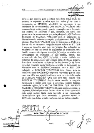 •
•
Jiov
Mârclo Schlefler o
Julz AuIdII.r'
Gab. MInI.1ra "IZ.,,"
/
PGR
/
SCh
JÎJIz
Gab. Mlhl 'hoit z..._
certa o que ocorreu, pois ja estava fora deste temiQU , no
entanto, o depoente acredita que isto tenha civer corn a
condenac;:ao de MARCOS VALERIO ou ao/menos a sua
iminencia de ser condenado; QUE MARCOS!VALERIO tinha
uma confianc;:a muito grande, quando convers6'u corn o depoente,
que poderia ser absolvido e que, inclus0e, isto havia sido
garantido a ele, no sentido de que seria pr(servado; QUE talvez a
frustrac;:ao de MARCOS VALERIO corn o julgamento do
Mensalao tenha sido o motivo pelo qual procurou a PGR; QUE
ademais MARCOS VALERIO pode ter procurado a PGR pelo
fato de nao ter recebido a integralidade dos valores do PT; QUE
o depoente tambem sabe que, por ocasiao das indicac;:6es de
Ministros ao STP na epoca do julgamento do Mensalao, teria
havido rumores de alguma tentativa de mitigar os efeitos das
investigac;:6es do Mensalao, o que acabou, porem, nao
acontecendo de fato; QUE, inclusive, o maior cuidado nas
tratativas de nomeac;:ao de um Ministro para o STl para atingir a
Lava lato, relatadas em outro termo de depoimento (n. 1), foram
inclusive resultado desta frustrac;:ao ocorrida no julgamento do
Mensalao corn os Ministros nomeados para o STP; QUE
indagado se ROGERIO TOLENTINO teria falado algo na
reuniao na casa da CLEIDE, o depoente respondeu que ele ficou
mais em silencio e apenas confirmou uma ou outra informac;:ao
de MARCOS VALERIO; QUE nao teve mais contato corn
ROGERIO TOLENTINO depois desta reuniăo e ninguem
mencionou o nome deIe para o depoente, sempre fazendo
referencia apenas a MARCOS VALERIO; QUE MARCOS
VALERIO e ROGERIO TOLENTINO eram muito proximos e o
depoente acredita que ambos fossem socios na dîvida corn oPT,
pois eram socios; Nada mais havendo a ser consignado,
determinou-se que fosse encerrado o presente termo as
llh51min, que, lido e achado conforme, vai por todos assinado.
DELCiDIO O AMARAL GOMEZ
8 de 9
Impressopor:004.182.951-40Pet5952
Em:15/03/2016-11:25:18
 