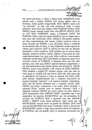 •
•
Martie SCh F ntes
Jutz A.UxlUar
Gob. Mln181r<1fT8OIt Zavaadd
PGR
.J' "IIM'V"Y'~
Termo de Colabora,ilo n" 04 de DELCIDI~ AM
Ma e ~ Fentes
,dUIz r
G • MlnII ~ ZaVIIICI<J
em vanos governos, e talvez a figura mais emble~atic "neste
sentido seja o proprio DIMAS, que passou m~itos anos na
Diretoria, tendo grande longevidade; QUE DJMAS ainda esta
"no mercado", ou seja, tem uma empresaje, ainda e muito
influente, tanto assim que elegeu o filho Degutado Federal; QUE
DIMAS possui vinculo muito forte corn ~ECIO NEVES; QUE
na CPI DOS CORREIOS surgiu y.chamada LISTA DE
FURNAS; QUE o tema foi muito pol~mico, pois se alegou que a
lista teria sido falsificada; QUE, embora o documento pudesse
ser falso materialmente (ate mesmo porque constava coma se
fosse assinado por DIMAS, o que ele jamais faria), o conteudo
do documenta nao era falso, ou seja, realmente existia repasse de
valores para politicos; QUE se tratava de uma lista de doac;:6es
destinadas a varios politicos; QUE acredita que ao menos parte
daqueles politicos recebeu valores, embora a lista possa ter sido
superdimensionada (ou seja, nem todos politicos mencionados
realmente receberam); QUE questionado ao depoente quem teria
recebido valores de FURNAS, o depoente disse que nao sabe
precisar, mas sabe que DIMAS operacionalizava pagamentos e
um dos beneficiarios dos valores ilicitos sem duvida foi AECIO
NEVES, assim corno tambem o PP, atraves de lOSE lANENE;
QUE tambem o proprio PT recebeu valores, mas nao sabe ao
certa quem os recebia e de que forma; QUE nao sabe quem saa
os operadores do esquema e coma os repasses saa feitos; QUE
pode afirmar categoricamente que o esquema funcionava de
maneira bastante "azeitada" e de maneira bastante competente;
QUE nao ha duvida nenhuma que o esquema existia; QUE
DIMAS era muito competente eera muito dificil perceber o
esquema ilicito, mesmo para os demais diretores; QUE o
depoente conhecia DIMAS por serem ambos do setor eletrico;
QUE questionado sobre AIRTON DARE, respondeu que e um
empresario da empresa BAURUENSE, que era prestadora de
servic;:os em FURNAS; QUE o depoente sabe que AIRTON
DARE e DIMAS eram muito proximos, tanto assim que a
BAURUENSE cresceu muito na gestao do DIMAS; QUE este
caso da BAURUENSE tem muita "confusao"; QUE o assunto da
BAURUENSE, porem, e algo muito pequeno dentro do esquema ,I~ ~
de FURNAS, que era grande; QUE as empresas envolvidas em V l '"
3 de 6
-iT ~.
Impressopor:004.182.951-40Pet5952
Em:15/03/2016-11:25:18
 