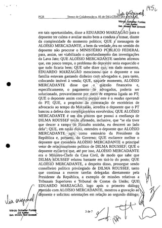 •
•
JiA I
Marelo Schlefl' Fo
Julz Auidllar
Gob. MI"";Za_
PGR
,J~ I(IVYVjI~Termo de Colabora ao n. 05 de DELCIDIO DO A
/
Ma '_/Sch' fler Fontes
;Julz Iar
Gob. Mini Teot1 Zavasckl
em tais oportunidades, disse a EDUARDO MARZA6ÂO ara o
depoente ter calma e avaliar muito bem a conduta itomar, diante
da complexidade do momento politica; QUE i mensagem de
ALOfsIO MERCADANTE, a bem da verdade,;~ra no sentido do
depoente nao procurar o MINISTERIO Pgs'LICO FEDERAL
para, assim, ser viabilizado o aprofundamento das investiga<;:oes
da Lava lata; QUE ALOfsIO MERCADÂNTE tambem afirmou
que, em pouco tempo, o problema do depoente seria esquecido e
que tudo fiearia bem; QUE sabe dizer que, em dado momento,
EDUARDO MARZAGÂO mencionou que o depoente esua
familia estavam gastando dinheiro corn advogados e, para tanto,
colocando imavel avenda; QUE, naquele momento, ALOfsIO
MERCADANTE disse que a questao financeira e,
especificamente, o pagamento de advogados, poderia ser
solucionado, provavelmente por meio de empresa ligada ao PT;
QUE o depoente assim conclui porque este e o modus operandi
do PT; QUE, a propasito da contrata<;:ao de escritarios de
advocacia ao tempo do Mensalao, acredita o depoente que o PT
bancou a defesa dos correligionarios envolvidos; QUE ALOfsIO
MERCADANTE e um dos poucos que possui a confian<;:a de
DILMA ROUSSEF tendo afirmado, inclusive, que "se ela tiver
que descer a rampa do Planalto sozinha, eu deseerei ao Iado
dela"; QUE, em razao disso, entendeu o depoente que ALOfsIO
MERCADANTE agiu corno emissario da Presidente da
Republica e, portanto, do Governo; QUE esclarece melhor o
depoente que considera ALOfsIO MERCADANTE o principal
vetor de relacionamento polftico de DILMA ROUSSEF; QUE o
depoente esclarece que, ate por isso, ALOfsIO MERCADANTE
era o Ministro-Chefe da Casa Civil, de moda que sabe que
DILMA ROUSSEF relutou bastante em tira-lo do posto; QUE
ALOfsIO MERCADANTE, a despeito disso, prossegue sendo
conselheiro polftico privilegiado de DILMA ROUSSEF, tanto
que continua a exercer tarefas delegadas diretamente pela
Presidente da Republica, a exemplo de missoes relativas a
Tribunais Superiores e Tribunal de Contas da Uniiio; QUE
EDUARDO MARZAGÂO, logo apas o primeiro diălogo
r
D
ntido corn ALOfsIO MERCADANTE, mostrou a grava<;:ao ao .
depoente e solicitou orienta<;:oes em rela<;:ao ao segundo diălogo;
3 de 7
Impressopor:004.182.951-40Pet5952
Em:15/03/2016-11:25:18
 