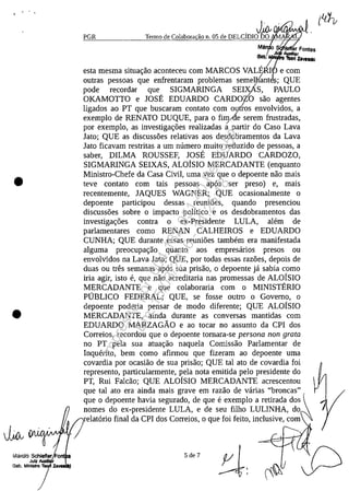 ." , .
•
•
J~ lVIHAA/V'V'f!'-V'
PGR
, J~ lJ&I'I'~w
Termo de Colabora ao n. 05 de DELCIDIO DO A
Mă , ar Fontes
.iii _Iar
Q@b: ~1ilI 'Ibot/ z..VlIIIti
esta mesma situac;:ao aconteceu corn MARCOS VALmI' e corn
outras pessoas que enfrentaram problemas semey/ant .; QUE
pode recordar que, SIGMARINGA SEI~S,~ PAULO
OKAMOTTO e JOSE EDUARDO CARDOZO saa agentes
ligados ao PT que buscaram contato corn oulros envolvidos, a
exemplo de RENATO DUQUE, para o fimAe serem frustradas,/
por exemplo, as investigac;:oes realizadas a partir do Caso Lava
lata; QUE as discussoes relativas aos desdobramentos da Lava
lata ficavam restritas a um numero muito reduzido de pessoas, a
saber, DlLMA ROUSSEF, JOSE EDUARDO CARDOZO,
SIGMARINGA SEIXAS, ALOISIO MERCADANTE (enquanto
Ministro-Chefe da Casa Civil, uma vez que o depoente nao mais
teve contato corn tais pessoas apas ser preso) e, mais
recentemente, lAQUES WAGNER; QUE ocasionalmente o
depoente participou dessas reumoes, quando presenciou
discussoes sobre o impacto politico e os desdobramentos das
investigac;:oes contra o ex-Presidente LULA, alE~m de
parlamentares coma RENAN CALHEIROS e EDUARDO
CUNHA; QUE durante essas reunioes tambem era manifestada
alguma preocupac;:ao quanto aos empresarios presos ou
envolvidos na Lava lata; QUE, por todas essas razoes, depois de
duas ou tres semanas apas sua prisao, o depoente ja sabia coma
iria agir, isto e, que nao acreditaria nas promessas de ALOISIO
MERCADANTE e que colaboraria corn o MINISTERIO
PUBLICO FEDERAL; QUE, se fosse outro o Governo, o
depoente poderia pensar de modo diferente; QUE ALOISIO
MERCADANTE, ainda durante as conversas mantidas corn
EDUARDO MARZAGĂO e ao tocar no assunto da CPI dos
Correios, recordou que o depoente tornara-se persona non grata
no PT pela sua atuac;:ao naquela Comissao Parlamentar de
Inquerito, bem coma afirmou que fizeram ao depoente uma
covardia por ocasiao de sua prisao; QUE taI ato de covardia foi
represento, particularmente, pela nota emitida pelo presidente do
PT, Rui Falcao; QUE ALOISIO MERCADANTE acrescentou
que taI ato era ainda mais grave em razao de varias "broncas"
que o depoente havia segurado, de que e exemplo a retirada dos
nomes do ex-presidente LULA, e de seu filho LULINHA, do
elatario final da CPI dos Correios, o que foi feito, inclusive, corn
5 de 7
Impressopor:004.182.951-40Pet5952
Em:15/03/2016-11:25:18
 