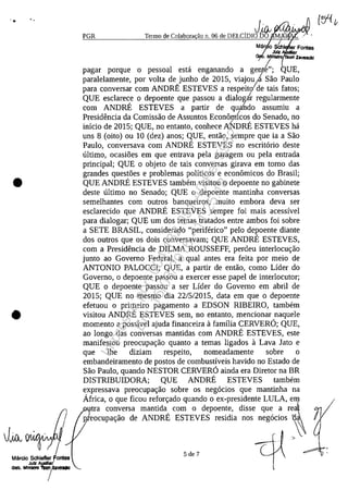 '. ..
•
•
Mârcio Schleller Fontes
Julz AuxRlar,f
0"0, Mlnlltro ToofIrV81/l11J
PGR
Mâr o SCh
Julz
, Mlililtro
pagar porque o pessoal esta enganando a ge~t{,'; 'UE,
paralelamente, por volta de)unho de 2015, viajouja Sao Paulo
para conversar corn ANDRE ESTEVES a respeito de tais fatos;
QUE esclarece o depoente que passou a dialogir regularmente
corn ANDRE ESTEVES a partir de quahdo assumiu a
Presidencia da Comissao de Assuntos Econâm(cos do Senado, no
inicio de 2015; QUE, no entanto, conhece A~mRE ESTEVES ha
uns 8 (oito) ou 10 (dez) anos; QUE, entao, sempre que ia a Sao
Paulo, conversava corn ANDRE ESTEVES no escrit6rio deste
ultimo, ocasioes em que entrava pela garagem ou pela entrada
principal; QUE o objeto de tais conversas girava em tomo das
grandes questoes e problemas politicos e econâmicos do Brasil;
QUE ANDRE ESTEVES tambem visitou o depoente no gabinete
deste ultimo no Senado; QUE o depoente mantinha conversas
semelhantes corn outros banqueiros, muito embora deva ser
esclarecido que ANDRE ESTEVES sempre foi mais acessivel
para dialogar; QUE um dos temas tratados entre ambos foi sobre
a SETE BRASIL, considerado "periferico" pelo depoente diante
dos outros que os dois conversavam; QUE ANDRE ESTEVES,
corn a Presidencia de DILMA ROUSSEFF, perdeu interlocu<;:ao
junto ao Govemo Federal, a qual antes era feita por meio de
ANTONIO PALOCCI; QUE, a partir de entao, coma Lider do
Govemo, o depoente passou a exercer esse papel de interlocutor;
QUE o depoente passou a ser Lider do Govemo em abril de
2015; QUE no mesmo dia 22/5/2015, data em que o depoente
efetuou o primeiro pagamento a EDSON RIBEIRO, tambem
visitou ANDRE ESTEVES sem, no entanto, mencionar naquele
momento a possivel ajuda financeira il familia CERVERO; QUE,
ao longo das conversas mantidas corn ANDRE ESTEVES, este
manifestou preocupa<;:ao quanto a temas ligados il Lava lata e
que lhe diziam respeito, nomeadamente sobre o
embandeiramento de postos de combustiveis havido no Estado de
Sao Paulo, quando NESTOR CERVERO ainda era Diretor na BR
DISTRIBUIDORA; QUE ANDRE ESTEVES tambem
expressava preocupa<;:ao sobre os neg6cios que mantinha na
Africa, o que ficou refor<;:ado quando o ex-presidente LULA, em
tra conversa mantida corn o depoente, disse que a real
Il eocupa<;:ao de ANDRE ESTEVES residia nos neg6cios '(l~
-;,
5 de 7
Impressopor:004.182.951-40Pet5952
Em:15/03/2016-11:25:18
 