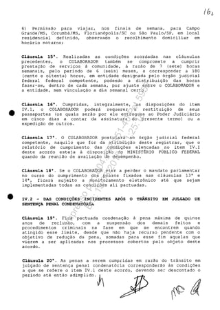 •
6) Permissao para viajar, nos finais de semana, para Campo
Grande/MS, Corumba/MS, Florian6polis/SC ou Sao Paulo/SP, em local
residencial definido, observado o recolhimento domiciliar em
horario noturno;
C1ausu1a 15". Realizadas as condi90es acordadas nas clausulas
precedentes, o COLABORADOR tambem se compromete a cumprir
presta9ao de servi90s a comunidade, a razao de 7 (sete) horas
semanais, pelo periodo de 6 (seis) meses, a corresponder a 180
(cento e oitenta) horas, em entidade designada pela 6rgâo judicial
federal federal competente, podendo a distribui9âo das horas
fa zer-se , dentro de cada semana, por ajuste entre o COLABORADOR e
a entidade, sem vincula9ao a dia semanal certo.
C1ausu1a 16". Cumpridas, integralmente, as disposi90es do item
IV. 1, o COLABORADOR podera requerer a restitui9âo de seus
passaportes (os quais serao por ele entregues ao poder Judiciario
em cinco dias a contar da assinatura do presente termo) ou a
expedi9ao de outros.
C1ausu1a 17". O COLABORADOR postulara ao 6rgao j udicial federal
competente, naqui10 que for da atribui9âo deste registrar, que o
relat6rio de cumprimento das condi90es elencadas no item IV.I
deste acordo estej a a disposi9ao do MINISTERIO PUBLICO FEDERAL
quando da reuniao de avalia9ao de desempenho.
C1ausu1a 18". Se o COLABORADOR vier a perder o mandato parlamentar
no curso do cumprimento dos prazos fixados nas clausulas 13" e
14", ficara sujeito a monitoramento eletrânico ate que sejam
implementadas todas as condi90es ali pactuadas.
• IV. 2 - DAS CONDIC;OES INCIDENTES APaS o TRÂNSITO EM JULGADO DE
SENTENc;A PENAL CONDENATaRIA
C1ausu1a 19". Fica pactuada condena9âo a pena maxima de quinze
anos de reclusâo, corn a suspensao dos demais feitos e
procedimentos criminais na fase em que se encontrem quando
atingido esse limite, desde que nao haj a recurso pendente corn o
objetivo de redu9ao da pena, somadas para esse fim aquelas que
vierem a ser aplicadas nos processos cobertos pela obj eto deste
acordo.
C1ausu1a 20'. As penas a serem cumpridas em razao do trânsito em
julgado de senten9a penal condenat6ria corresponderao as condi9âes
a que se refere o item IV.1 deste acordo, devendo ser descontado o
periodo ate entao adimPlido.~
Impressopor:004.182.951-40Pet5952
Em:15/03/2016-11:25:18
 