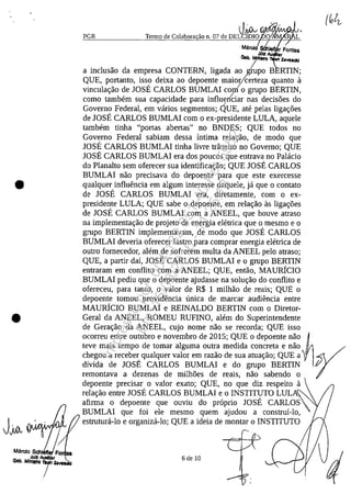 •
•
J~,;o,," ~Jul! At.odIl8t
Oab, M'"'ttro 1IoIt ~_
/
PGR
vAiN {JIfoMNlMMN
Tel1110 de Colabora ao n. 07 de DELCIDIO L
Marci le
JUiz
Geb, MIriIIII'O
a inclusao da empresa CONTERN, ligada ao !rupo B RTIN;
QUE, portanto, iss? deixa ao depoente maioycerteza guanto a
vincula~ao de JOSE CARLOS BUMLAI corn o grupo BERTIN,
coma tambem sua capacidade para influerkiar nas decis5es do/
Governo Federal, em vârios segmentos;.QUE, ate pelas liga~5es
de IOSE CARLOS BUMLAI corn o ex-presidente LULA, aguele
tambem tinha "portas abertas" no BNDES; QUE todos no
Governo Federal sabiam dessa intima rela~ao, de moda gue
JOSE CARLOS BUMLAI tinha livre trânsito no Governo; QUE
IOSE CARLOS BUMLAI era dos poucos gue entrava no Palâcio
do Planalto sem oferecer sua identifica~ao; QUE IOSE CARLOS
BUMLAI nao precisava do depoente para gue este exercesse
gualguer influencia em algum interesse daguele, jâ gue o contato
de IOSE CARLOS BUMLAI era, diretamente, corn o ex-
presidente LULA; QUE sabe o depoente, em rela~ao as liga~5es
de IOSE CARLOS BUMLAI corn a ANEEL, gue houve atrasa
na implementa~ao de projeto de energia eletrica gue o mesmo e o
grupo BERTIN implementavam, de modo gue IOSE CARLOS
BUMLAI deveria oferecer lastro para comprar energia eletrica de
outro fornecedor, alem de sofrerem multa da ANEEL pelo atrasa;
QUE, a partir dai, JOSE CARLOS BUMLAI e o grupo BERTIN
entraram em conflito corn a ANEEL; QUE, entao, MAURicIO
BUMLAI pediu gue o depoente ajudasse na solu~ao do conflito e
ofereceu, para tanto, o valor de R$ 1 milhao de reais; QUE o
depoente tomou providencia unica de marcar audiencia entre
MAURicIO BUMLAI e REINALDO BERTIN corn o Diretor-
Geral da ANEEL, ROMEU RUFINO, alem do Superintendente
de Gera~ao da ANEEL, cujo nome nao se recorda; QUE isso
ocorreu entre outubro e novembro de 2015; QUE o depoente nao
teve mais tempo de tomar alguma outra medida concreta e nao
divida de JOSE CARLOS BUMLAI e do grupo BERTIN
remontava a dezenas de milh5es de reais, nao sabendo o
depoente precisar o valor exato; QUE, no gue diz respeito a
rela~ao entre JOSE CARLOS BUMLAI e o INSTITUTO LULAI
afirma o depoente gue ouviu do proprio IOSE CARLOS
BUMLAI gue foi ele mesmo guem ajudou a construi-Io,
estruturâ-Io e organizâ-Io; QUE a ideia de montar o INSTITUTO
6 de 10
Impressopor:004.182.951-40Pet5952
Em:15/03/2016-11:25:18
 