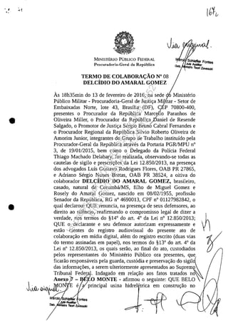 • I ;. ~
" .
•
•
MINISTEruO PUBLICO FEDERAL
Procuradoria-Gcral da Republica
TERMO DE COLABORA<;ĂO N° 08
DELCiDIO DO AMARAL GOMEZ
I? . Schiefler Fontes
el JuIz AuxIlIar
Bb. ""!ro r..... la
-. "Sef"
As 18h35min do 13 de fevereiro de 2016, na sede <;l Ministerio
Publica Militar - Procuradoria-Geral de Justi<;a Mi]itar - Setar de
Embaixadas Norte, lote 43, Brasilia (DF), CEP 70800-400,
presentes o Procurador da Republica Mar:Jll0 Paranhos de
Oliveira Miller, o Procurador da Republic~aniel de Resende
Salgado, o Promotor de Justi<;a Sergio Bruno Cabral Fernandes e
o Procurador Regional da Republica Silvio Roberto Oliveira de
Amorim Junior, integrantes do Grupo de Trabalho instituîdo pela
Procurador-Geral da Republica atraves da Portaria PGRJMPU n°
3, de 19/0112015, bem coma o Delegado da Polîcia Federal
Thiago Machado Delabary, foi realizada, observando-se todas as
cautelas de sigilo e prescri<;5es da Lei 12.850/2013, na presen<;a
dos advogados Luîs Gustavo Rodrigues Flores, OAB PR 27865,
e Adriano Sergio Nunes Bretas, OAB PR 38524, a oitiva do
colaborador DELCiDIO DO AMARAL GOMEZ, brasileiro,
casado, natural de Corumbă/MS, filho de Miguel Gomez e
Rosely do Amaral Gomez, nascido em 08/02/1955, profissao
Senador da Republica, RG n° 4690013, CPF n° 01127982842, o
qual declarou: QUE renuncia, na presen<;a de seus defensores, ao
direito ao silencio, reafirmando o compromisso legal de dizer a
verdade, nos termos do §14° do art. 4° da Lei n° 12.850/2013;
QUE o declarante eseu defensor autorizam expressamente e
estao cientes do registro audiovisual do presente ato de
colabora<;ao em midia digital, alem do registro escrito (duas vias
do termo assinadas em papel), nos termos do §13° do art. 4° da
Lei n° 12.850/2013, os quais serao, ao final do ata, custodiados
pelos representantes do Ministerio Publico ora presentes, que
ficarao responsaveis pela guarda, cust6dia e preserva<;ao do SigilJ~
das informa<;5es, a serem ulteriormente apresentados ao suprem~
Tribun~ Feder~. Indagado em rela<;ao aos fatas tratados no
Anexo - ~O MONTE - afirmou o seguinte: QUE BELO
JJJ1~~ 'E e a principal usina hidrel 'trica em constru<;ao no
~
Impressopor:004.182.951-40Pet5952
Em:15/03/2016-11:25:18
 