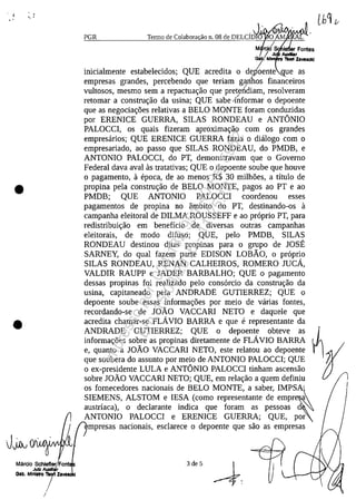 ' /
.'
•
•" .
•
Marclo Schlefler Font
JuIz _Ii'Qlb. Mlnl.tro 'IlIoII ZaI/8
/I
PGR Termo de Colabora ao n. 08 de DELCf~~' O AM .
M ~ Fontes/. J _ ,
G8b. Mini ~ ZlI/8sc1<1
inicialmente estabelecidos; QUE acredita o d/oente ue as
empresas grandes, percebendo que teriam garihos financeiros
vultosos, mesmo sem a repactua<;:ao que preten'diam, resolveram/
retomar a constru<;:ao da usina; QUE sabe linformar o depoente
que as negocia<;:oes relativas a BELO MONTE foram conduzidas
por ERENICE GUERRA, SILAS RONDEAU e ANTâNIO
PALOCCI, os quais fizeram aproxima<;:ao corn os grandes
empresarios; QUE ERENICE GUERRA fazia o dialogo corn o
empresariado, ao passo que SILAS RONDEAU, do PMDB, e
ANTONIO PALOCCI, do PT, demonstravam que o Governo
Federal dava aval as tratativas; QUE o depoente soube que houve
o pagamento, a epoca, de ao menos R$ 30 milhoes, a titulo de
propina pela constru<;:ao de BELO MONTE, pagos ao PT e ao
PMDB; QUE ANTONIO PALOCCI coordenou esses
pagamentos de propina no âmbito do PT, destinando-os a
campanha eleitoral de DILMA ROUSSEFF e ao proprio PT, para
redistribui<;:ao em beneficio de diversas outras campanhas
eleitorais, de moda difuso; QUE, pela PMDB, SILAS
RONDEAU destinou ditas propinas para o grupo de JOSE
SARNEY, do qual fazem parte EDISON LOBÂO, o proprio
SILAS RONDEAU, RENAN CALHEIROS, ROMERO JUcA,
VALDIR RAUPP e JADER BARBALHO; QUE o pagamento
dessas propinas foi realizado pela consorcio da constru<;:ao da
usina, capitaneado pela ANDRADE GUTIERREZ; QUE o
depoente soube essas informa<;:oes por meio de varias fontes,
recordando-se de JOÂO VACCARI NETO e daquele que
acredita chamar-se FLAVIO BARRA e que e representante da
ANDRADE GUTIERREZ; QUE o depoente obteve as
inforrna<;:6es sobre as propinas diretamente de FLAVIO BARRA
e, quanto a JOÂO VACCARI NETO, este relatou ao depoente
que soubera do assunto por meio de ANTONIO PALOCCI; QUE
o ex-presidente LULA e ANTâNIO PALOCCI tinham ascensao
sobre JOÂO VACCARI NETO; QUE, em rela<;:ao a quem definiu
os fornecedores nacionais de BELO MONTE, a saber, IMPS~AI
SIEMENS, ALSTOM e IESA (como representante de empr
austriaca), o declarante indica que foram as pessoas d
ANTONIO PALOCCI e ERENICE GUERRA; QUE, por
/
mpresas nacionais, esclarece o depoente que saa as empresas
3 de 5
Impressopor:004.182.951-40Pet5952
Em:15/03/2016-11:25:18
 