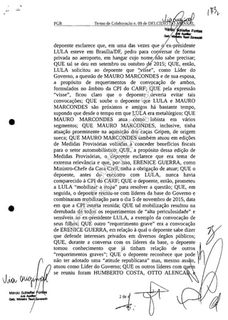 •
•
1Maroo Schiefter Fo
Julz Audiar,'
Gab. Minim T7z..vasdd
PGR TemlO de Colabora ao n. 09 de DELCfD~4ţ:;f.~~;;"'.r,
MII lefter Fontes
;.: AIda,
Gab. Te«! lawlldd
depoente esclarece que, em uma das vezes que o~x-presidente
LULA esteve em Brasflia/DF, pediu para con1'ersar de forma
privada no aeroporto, em hangar cujo nomo/hao sabe precisar;
QUE tai se deu em setembro ou outubro de 2015; QUE, entao,
LULA solicitou ao depoente que '~vcise", coma Lider do
Governo, a questao de MAURO MARCONDES e de sua esposa,
a propasito de requerimentos de convocar;ao de ambos,
formulados no âmbito da CPI do CARF; QUE pela expressao
"visse", ficou claro que o depoente deveria evitar tais
convocar;i'ies; QUE soube o depoente que LULA e MAURO
MARCONDES sao praximos e amigos ha bastante tempo,
supondo que desde o tempo em que LULA era metalurgico; QUE
MAURO MARCONDES atua coma lobista em vanos
segmentos; QUE MAURO MARCONDES, inclusive, tinha
atuar;ao proeminente na aquisir;ao dos car;as Gripen, de arigem
sueca; QUE MAURO MARCONDES tambem atuou em edir;i'ies
de Medidas Provisarias voltadas a conceder beneffcios fiscais
para o setar automobilistico; QUE, a propasito dessa edir;ao de
Medidas Provisarias, o depoente esclarece que era tema de
extrema relevância e que, par isso, ERENICE GUERRA, coma
Ministro-Chefe da Casa Civil, tinha a obrigar;ao de atuar; QUE o
depoente, antes do encontro corn LULA, nunca havia
comparecido il CPI do CARF; QUE o depoente, entao, prometeu
a LULA "mobilizar a tropa" para resolver a questao; QUE, em
seguida, o depoente reuniu-se corn lideres da base do Governo e
combinaram mobilizar;ao para o dia 5 de novembro de 2015, data
em que a CPI estaria reunida; QUE tai mobilizar;ao resultou na
derrubada de todos os requerimentos de "alta periculosidade" e
sensfveis ao ex-presidente LULA, a exemplo da convocar;ao de
seus filhos; QUE outro "requerimento grave" era a convocar;ao tde ERENICE GUERRA, em relar;ao il qual o depoente sabe dizer
que defende interesses privados em diversos argaos publicos;
QUE, durante a conversa corn os lfderes da base, o depoente ~
tomou conhecimento que ja tinham relar;ao de outros
"requerimentos graves"; QUE o depoente reconhece que pode
nao ter adotado uma "atitude republicana" mas, mesmo assi ,
atuou coma Lider do Govemo; QUE os outros lideres corn ue
se reuniu faram HUMBERTO COSTA, OTIO ALENCA
Impressopor:004.182.951-40Pet5952
Em:15/03/2016-11:25:18
 