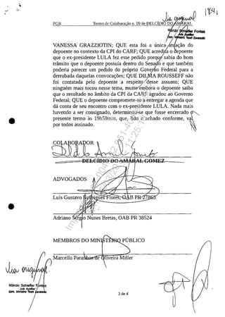 •
Jj,oJ
Marcio Schiefter FLt s
Julz AuxIliar I
""-7"
,J;a,V>""JIVIW'l"
PGR Termo de Colabora ao 11.09 de DELCIDIO DO M RAL
/
relo SChI8fter Fontes
b/-:: Teorl la..",*,
VANESSA GRAZZIOTIN; QUE esta foi a unica~ a~ao do
depoente no contexte da CPI do CARF; QUE acredita o poente
que o ex-presidente LULA fez esse pedido porqu!sabia do bom
trânsito que o depoente possuia dentro do Senad"o e que tambem
poderia parecer um pedido do proprio Govevho Federal para a
derrubada daquelas convoca~ăes; QUE DIU,qA ROUSSEFF nao
foi contatada pelo depoente a respeito/desse assunto; QUE
ninguem mais tocou nesse tema, muit~mbora o depoente saiba
que o resultado no âmbito da CPI da CARF agradou ao Governo
Federal; QUE o depoente compromete-se a entregar a agenda que
da conta de seu encontro corn o ex-presidente LULA. Nada mais
havendo a ser consignado, determinou-se que fosse encerrado fpresente termo as 19h59min, que, lido e achado conforme, va
por todos assinado. I
~O
-=~===ll)HE-
ADVOGADOS
Luis Gustavo ...""a~'",,
Adriano 'rg o Nunes Bretas, OAB PR 38524
MEMBROS DO MIN TLn.",,~PUBLICO
Marcello Para e
3 de 4
Impressopor:004.182.951-40Pet5952
Em:15/03/2016-11:25:18
 