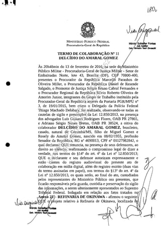 •
•
MINISTERlO PUBLICO FEDERAL
Procuradoda-Geral da Republica
TERMO DE COLABORA<;:ÂO N° 11
DELCiDIO DO AMARAL GOMEZ
MaZSch ar Fontes
JuIz AaJdiar
Gal> Mlnls1ro Too<1 Zsvoaeld
As 20h48min do 13 de fevereiro de 2016, na sede do inisterio
Publico Militar - Procuradoria-Geral de Justic;:a Mili r - Setor de
Embaixadas Norte, lote 43, Brasilia (DF), CE, 70800-400,
presentes o Procurador da Republica Marce1l6 Paranhos de
Oliveira Miller, o Procurador da Republica D~niel de Resende
Salgado, o Promotor de Justic;:a Sergio Bruno Cabral Femandes e
o Procurador Regional da Republica Silvio Roberto Oliveira de
Amorim Junior, integrantes do Grupo de Trabalho instituido pela
Procurador-Geral da Republica atraves da Portaria PGRlMPU n°
3, de 19/01/2015, bem coma o Delegado da Policia Federal
Thiago Machado Delabary, foi realizada, observando-se todas as
cautelas de sigilo e prescric;:5es da Lei 12.850/2013, na presenc;:a
dos advogados Luis Gustavo Rodrigues Flores, OAB PR 27865,
e Adriano Sergio Nunes Bretas, OAB PR 38524, a oitiva do
colaborador DELCiDIO DO AMARAL GOMEZ, brasileiro,
casado, natural de CorumbMMS, filho de Miguel Gomez e
Rosely do Amaral Gomez, nascido em 08/02/1955, profissao
Senador da Republica, RG n° 4690013, CPF n° 01127982842, o
qual declarou: QUE renuncia, na presenc;:a de seus defensores, ao
direito ao siH~ncio, reafirmando o compromisso legal de dizer a
verdade, nos termos do §14° do art. 4° da Lei n° 12.850/2013;
QUE o declarante eseu defensor autorizam expressamente e
estao cientes do registro audiovisual do presente ato de
colaborac;:ao em midia digital, alem do registro escrito (duas vias
do termo assinadas em papel), nos termos do §13° do art. 4° da
Lei n° 12.850/2013, os quais serao, ao final do ato, custodiados
pelos representantes do Ministerio Publico ora presentes, que
ficarao responsaveis pela guarda, cust6dia e preservac;:ao do sigilo
das informac;:5es, a serem ulteriormente apresentados ao Supremo
T~'bdai Federal. Indagado em relac;:ao aos fatos tratados no
A x:t, REFINARIA DE OKINAWA - afirmou o seguinte
JiR'";/'1,:. {Q~ o ojeto relativo il Refinaria de Okinawa, localizada
~:~ on188
Juli
/---
Impressopor:004.182.951-40Pet5952
Em:15/03/2016-11:25:18
 