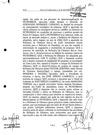 •
•
Marclo Sche1)er F ntes
JuIZ AUidllar
Gab. Mlnl.tto i le
_Jifu VJV"VWI""'" 1
PGR Termo de Colabora ao n. 11 de DELCIDIO DO A
Ma ~
JUIz
Gab. MllÎlSIrQ
lapao, fez parte de um processo de internacionarhac;ao da/
PETROBRAS, aprovado ainda durante o Governo de
FERNANDO HENRIQUE CARDOSO, no âmbit6 da execuc;ao
do planejamento estrategico da empresa; QU~a aquisic;ao de/
vârias refinarias no estrangeiro deveu-se, tambem, ao interesse da
PETROBRAS ter condic;oes de processar o petr61eo pesado da
Bacia de Campos; QUE a PETROBRAS teve interesse, entao, de
entrar no mercado asiatico e, assim, a Refinaria de Okinawa foi
adquirida, salvo engano, no ano de 2008; QUE a aquisic;ao da
Refinaria de Okinawa deu-se de modo semelhante aquela
ocorrida para a Refinaria de Pasadena, no que diz respeito a
estruturac;ao do pagamento e recebimento de propinas; QUE o
processo de aquisic;ao da Refinaria de Okinawa deu-se intra
muros, isto e, circunscreveu-se ao âmbito da estrutura interna da
PETROBRAS; QUE a Refinaria de Okinawa foi adquirida por,
aproximadamente, US$ 72 mîlhoes; QUE o depoente acredita
que o mesmo esquema de pagamento de propinas, ja investigado
no Caso Lava lato, repetiu-se durante a compra da Refinaria de
Okinawa; QUE os desenvolvedores do projeto de compra da
Refinaria de Okinawa foram NESTOR CERVERO, entao Diretor
da Diretoria Internacional, a equipe comandada por ele,
MOREIRA e TAVARES incluidos; QUE o Presidente da
empresa, a epoca, era JOSE SERGIO GABRIELLI, o qual
assentiu na compra; QUE esclarece o depoente que o Chefe de
Gabinete de lOSE SERGIO GABRIELLI, de nome ARMANDO
TRIPODI, era o grande articulador interno daquele Presidente,
atuando em nome do mandatario maior da PETROBRAS,
inclusive; QUE o depoente nao se recorda quem relatou as
ilicitudes levadas a efeito na Refinaria de Okinawa, mas se
compromete a fazer esforc;o para lembrar os respectivos nomes;
QUE, no entanto, adianta que pode ter sido alguem da area de
abastecimento da PETROBAS; QUE o depoente nao sabe dizer
se a Refinaria de Okinawa gerou prejuizos tendo conhecimento,
apenas, que sua produc;ao gira em tomo de 40 mîl barris diarios e
que possui restric;oes ambientais severas; QUE o depoente
ressalva parte do anexo, referente ao encerramento das atividades
da Refinaria de Okinawa, para acrescentar que pode estar
equivocado o que, de todo modo, nao influencia o teor ce trai d
2 de 3
/
Impressopor:004.182.951-40Pet5952
Em:15/03/2016-11:25:18
 