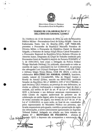 , .
•
•
,J~
MINISTERIO PUBLICO FEDERAL
Procuradoria-Geral da Republica
TERMO DE COLABORA<;ÂO N° 12
DELCIDIO DO AMARAL GOMEZ
As 21h38min do 13 de fevereiro de 2016, na sede do Ministerio
Publico Militar - Procuradoria-Geral de Justi~a Militar - Setor de/
Embaixadas Norte, lote 43, Brasflia (DF), CEP 70800-400,/
presentes o Procurador da Republica Man:;ello Paranhos de
Oliveira Miller, o Procurador da Republica Daniel de Resende
Salgado, o Promotor de Justi~a Sergio Bruno Cabral Fernandes e
o Procurador Regional da Republica Silvio Roberto Oliveira de
Amorim Junior, integrantes do Grupo de Trabalho institufdo pela
Procurador-Geral da Republica atraves da Portaria PGRlMPU n°
3, de 19/01/2015, bem coma o Delegado da Polfcia Federal
Thiago Machado Delabary, foi realizada, observando-se todas as
cautelas de sigilo e prescri~5es da Lei 12.850/2013, na presen~a
dos advogados Lufs Gustavo Rodrigues Flores, OAB PR 27865,
e Adriano Sergio Nunes Bretas, OAB PR 38524, a oitiva do
colaborador DELCiDIO DO AMARAL GOMEZ, brasileiro,
casado, natural de Corumba/MS, filho de Miguel Gomez e
Rosely do Amaral Gomez, nascido em 08/02/1955, profissao
Senador da Republica, RG n° 4690013, CPF n° 01127982842, o
qual declarou: QUE renuncia, na presen~a de seus defensores, ao
direito ao siH~ncio, reafirmando o compromisso legal de dizer a
verdade, nos termos do §14° do art. 4° da Lei n° 12.850/2013;
QUE o declarante eseu defensor autorizam expressamente e
estao cientes do registro audiovisual do presente ato de
colabora~ao em mfdia digital, alem do registro escrito (duas vias
do termo assinadas em papel), nos termos do §13° do art, 4° da
Lei n° 12.850/2013, os quais serao, ao final do ato, custodiados
pelos representantes do Ministerio Publico ora presentes, que
ficarao responsaveis pela guarda, cust6dia e preserva<;ao do sigilo
das informa~5es, a serem ulteriormente apresentados ao Supremo
Tribunal Federal. Indagado em rela~ao aos fatos tratados no
Anexo 17 - REFINARIA DE PASADENA - afirmou o
egui : QUE o depoente nao acompanhou a estrutura~ao dJI.L.Wf'WI.
Impressopor:004.182.951-40Pet5952
Em:15/03/2016-11:25:18
 