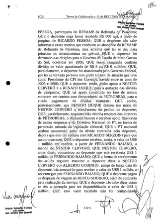 .,
•
•
Mărcio Sdllefl Fontes
Jutz AUxIliar
Gab, MlnlelrO 1)lorI zavaadd
!
, J.PGR Tenno de Colabora ilo n. 12 de DELCIDIO D MAR
M~ ~
rJufl ,
Gtbt.... Teorl zava,,*,
PESSOA, participaria do REVAMP da Refinaria de Pas dena;
QUE o depoente nega haver recebido R$ 800 m~(, a titu b de
propina, de RICARDO PESSOA; QUE o deplente nao sabe
informar o exato motivo que conduziu ao aband6no do REVAMP
da Refinaria de Pasadena, mas acredita qu~ tai se deu para
priorizar os investimentos no pre-sal!/.<?[UE o depoente foi
derrotado nas elei~5es para o Govemo do Estado de Mato Grosso
do Sul, ocarridas em 2006; QUE dessa campanha contraiu
dividas no valor aproximado de R$ 5 ou R$ 6 milh5es; QUE,
paralelamente, o depoente foi abandonado pela Govemo Federal,
por ter se tomado persona non grata a partir da atua~ao que teve
coma Presidente da CPl dos Correios, havida entre os anos de
2005 e 2006; QUE o depoente, entao, pediu apoio a NESTOR
CERVERO e a RENATO DUQUE, para a quita~ao das dividas
de campanha; QUE tai apoio consistiria no fato de ambos
entrarem em cantato corn fomecedores da PETROBRAS, para o
citado pagamento de dividas eleitorais; QUE soube,
posteriormente, que RENATO DUQUE deixou nas maos de
NESTOR CERVERO o atendimento do pedido do depoente;
QUE, paralelamente, enquanto nao obtinha resposta dos diretores
da PETROBRAS, o depoente buscou e recebeu apoio financeiro
de outras empresas e do Diretario Nacional do PT, na forma de
permissao oriunda da legisla~ao eleitoral; QUE o PT nacional
acabou assumindo parte da divida contraida pela depoente,
depois que este fez cantato corn RlCARDO BERZOINl para que
assim ocorresse; QUE o depoente recebeu, ainda, o valor de US$
1 milMo em especie, a partir de FERNANDO BAlANO, a
mando de NESTOR CERVERO; QUE NESTOR CERVERO,
antes disso, comunicou ao depoente que este receberia US$ 1
milhao de FERNANDO BAlANO; QUE a forma de recebimento ydeu-se da seguinte maneira: o depoente disse a NESTOR
CERVERO que ALBERTO GODINHO, amigo de longa data do ~
depoente, iria procura-Ia para receber o valor de US$ 1 milhao, a
ser entregue por FERNANDO BAlANO; QUE o depoente pagou
as despesas de viagem ALBERTO GODINHO, alem de camissao
pela realiza~ao do servi~o; QUE o depoente nao sabe dizer coma
se deu a opera~ao para ser disponibilizado o valor de US$ r
milhao; QUE esse valor recebido nao foi contabiliza
3 de 5
Impressopor:004.182.951-40Pet5952
Em:15/03/2016-11:25:18
 
