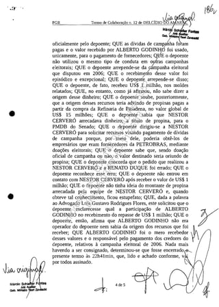 , ~'":<l...--.
•
•
PGR
, JJft~yyTermo de Colaborac;âo 11. 12 de DELCIDIO DO A
Ma Sch F.........
JIRz v .......
Glb. MIÎIII"" 1iorf la_ICi!
oficialmente pelo depoente; QUE as dividas de campaiha fo am/
pagas e o valor recebido por ALBERTO GODINHO foi usado,/
unicamente, para o pagamento de fornecedores; Q,BE o depoente
nao utilizau o mesmo tipo de conduta em outras campanhas
eleitorais; QUE o depoente arrepende-se da o,{mpanha eleitoral
gue disputou em 2006; QUE o recebimento desse valor foi
episadico e excepcional; QUE o depoyn~ arrepende-se disso;
QUE o depoente, de fato, recebeu US$ 1 milhao, nos moldes
relatados; QUE, no entanto, coma ja afirmou, nao sabe dizer a
origem desse dinheiro; QUE o depoente soube, posteriormente,
gue a origem desses recursos teria advindo de propinas pagas a
partir da compra da Refinaria de Pasadena, no valor global de
US$ 15 milh5es; QUE o depoente sabia gue NESTOR
CERVERO arrecadava dinheiro, a titulo de propina, para o
PMDB do Senado; QUE o depoente dirigiu-se a NESTOR
CERVERO para solicitar recursos visando pagamento de dividas
de campanha porgue, por meio deIe, poderia obte-Ios de
empresarios gue eram fornecedores da PETROBRAS, mediante
doac;:6es eleitorais; QUE o depoente sabe gue, sendo doac;:ao
oficial de campanha ou nao, o valor destinado seria oriundo de
propina; QUE o depoente concorda gue o pedido gue realizau a
NESTOR CERVERO e a RENATO DUQUE foi errado; QUE o
depoente reconhece esse erro; QUE o depoente nao entrou em
contato corn NESTOR CERVERO apas receber o valor de US$ 1
milhao; QUE o depoente nao tinha ideia do montante de propina
arrecadada pela eguipe de NESTOR CERVERO e, guando
obteve taI conhecimento, ficou estupefato; QUE, dada a palavra
ao Advogado Luis Gustavo Rodrigues Flores, este solicitou gue o
depoente esclarecesse gual a participac;:ao de ALBERTO yGODINHO no recebimento do repasse de US$ 1 milhao; QUE o
depoente, entao, afirma gue ALBERTO GODINHO nao era
operador do depoente nem sabia da origem dos recursos gue foi ~
receber; QUE ALBERTO GODINHO foi o mero recebedor
desses valores e o responsavel pelo pagamento dos credores do
depoente, relativos a campanha eleitoral de 2006, Nada mais
havendo a ser consignado, determinou-se gue fosse encerrado
presente termo as 22h41min, gue, lido e achado conforme, v
por todos assinado,
~; 4de5
Impressopor:004.182.951-40Pet5952
Em:15/03/2016-11:25:18
 
