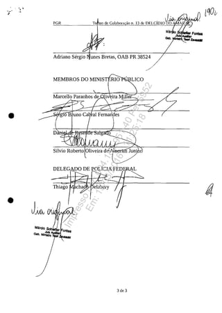 PGR
, J~10 de Colabora ao n, 13 de DELCIDIO DO
lQO/;
Adriana Sergia unes Bretas, OAB PR 38524
MEMBROS DO MINIST RIO LICO
• Da '
Silvia Raberta Oliveira de''-A/IROlifiJ. Jun' r
Thiaga
•
Mtlrcio Sch"'"
Julz ..."er Fontes
Gab, Mlnllfto"e
3 de 3
Impressopor:004.182.951-40Pet5952
Em:15/03/2016-11:25:18
 