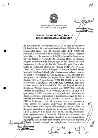 ••
•
•
MINISTERIO PUBLICO FEDERAL
Procuradoria-Gcral da Repllblica
TERMO DE COLABORAC;ĂO N" 15
DELCîDIO DO AMARAL GOMEZ
As 15h20 min de 14 de fevereiro de 2016, na sede do Ministerio
Publico Militar - Procuradoria-Geral de Justic;a Milftar - Setor de/
Embaixadas Norte, lote 43, Brasilia (DF), CEP 70800-400,
presentes a Procuradora da Republica Anna Carolina Resende
Maia Garcia, o Procurador da Republica Marcello Paranhos de
Oliveira MiIler, o Procurador da Republica Daniel de Resende
Salgado e o Promotor de Justic;a Sergio Wilton Queiroz de Lima,
integrantes do Grupo de Trabalho instituido pela Procurador-
Geral da Republica atraves da Portaria PGRJMPU n° 3, de
19/0112015, bem coma o Delegado da Policia Federal Thiago
Machado Delabary, foi realizada, observando-se todas as cautelas
de sigilo e prescric;5es da Lei 12.850/2013, na presenc;:a dos
advogados Luis Gustavo Rodrigues Flores, OAB PR 27865, e
Adriano Sergio Nunes Bretas, OAB PR 38524, a oitiva do
colaborador DELCIDIO DO AMARAL GOMEZ, brasileiro,
casado, natural de CorumbalMS, filho de Miguel Gomez e
Rosely do Amaral Gomez, nascido em 08/02/1955, profissăo
Senador da Republica, RG n° 4690013, CPF n° 01127982842, o
gual declarou: QUE renuncia, na presenc;a de seus defensores, ao
direito ao silencio, reafirmando o compromisso legal de dizer a
verdade, nos termos do §14° do art. 4° da Lei n° 12.850/2013;
QUE o declarante eseu defensor autorizam expressamente e
estăo cientes do registro audiovisual do presente ato de
colaborac;ăo em midia digital, alem do registro escrito (duas vias
do termo assinadas em papel), nos termos do §13° do art. 4° da
Lei n° 12.850/2013, os guais serăo, ao final do ato, custodiados
pelos representantes do Ministerio Publico ora presentes, gue
fic ao responsaveis pela guarda, cust6dia e preservac;:ăo do sigilo
J
. d . jn ac;5es, a serem ulteriormente_apresentados ao Supremo
JfJ., ~ 10 al Federal. Indagado em relac;:ao aos fatos tratados no
Mardo FontBs r,r G:'1  ~.
;T' ---*,' ~r ~
Impressopor:004.182.951-40Pet5952
Em:15/03/2016-11:25:18
 