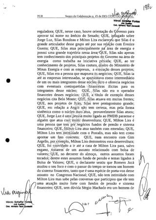 •
•
Mărdo Schleflerr.F.Onte
Jul! AuxIliar
Clab. MlnIaIro 7Y8Idd
PGR Termo de Colabora ao n. 15 de OELCioJ&oW;l1tW~
SCh
JUIz
Gab. M ~ z.va...,
reguladora; QUE, nesse caso, houve orientac;:ăo do demo para
aprovar taI nome no âmbito do Senado; QUE, in6agado sobre
Jorge Luz, Silas Rondeau e Milton Lira esclarece't que Silas e o
grande articulador desse grupo ate por sua rel~ăo corn Erenice
Guerra; QUE, Silas atua principalmente niarea de energia e
possui uma grande trajet6ria nessa arearQUE, Silas năo apenas
tem conhecimento dos principais projetos do Governo na area de
energia corno trabalha na iniciativa privada; QUE, ao ter
conhecimento de projetos, Silas costura, dentro do Ministerio de
Minas Energia e corn as empresas, a execuc;:ăo desses projetos;
QUE, Silas era a pessoa que mapeava os neg6cios; QUE, Silas ia
ate as empresas interessadas, se apresentava corno intermediario
de um ou mais integrantes desse nucleo duro e oferecia neg6cios
corn eventuais contrapartidas financeiras ilicitas para os
integrantes desse nucleo; QUE, Silas năo era o operador
financeiro desses neg6cios; QUE, a titulo de exemplo desses
neg6cios cita Belo Monte; QUE, Silas atuava em muitas frentes;
QUE, nos projetos de Jirau, Silas teve protagonismo grande;
QUE, em relac;:ăo a Angra năo tem certeza, mas pela forma
sistemica coma o nucleo duro atua, provavelmente Silas atuou;
QUE, Jorge Luz e uma pessoa muito ligada ao PMDB paraense e
alguem que atua corn muita desenvoltura; QUE, Milton Lira e
uma pessoa que tem por neg6cios fundos de pensăo e sistema
financeiro; QUE, Milton Lira atua tambem corn emendas; QUE,
Milton Lira tem intimidade corn o Postalis, mas năo tem coma
apontar um fato concreta; QUE, num encontro corn Gim
Argello, por exemplo, Milton Lira demonstrou essa desenvoltura;
QUE, foi convidado a ir ate a casa de Milton Lira para, salvo
engano, tratarem de um assunto relacionado corn bolsa de
valores; QUE, no decorrer do almoc;:o, outros assuntos foram ~
tocados, dentre estes assuntos fundo de pensăo e temas ligados a
Bolsa de Valores; QUE, o declarante sentiu que Romero Juca
mudou o seu foco e corn o passar do tempo se tornou um homem
do sistema financeiro, tanto que e uma especie de porta-voz desse
assunto no Congresso Nacional; QUE, năo tem intimidade corn
Milton Lira mas sabe pelas conversas que participou que ele tem
uma atuac;:ăo muito forte corn fundos de pensăo e sistema
financeiro; QUE, sem duvida Sergio Machado era um homem de
Impressopor:004.182.951-40Pet5952
Em:15/03/2016-11:25:18
 