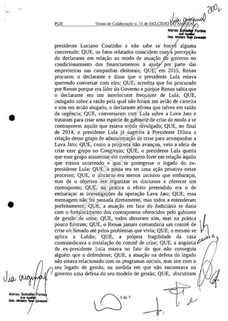 ..
•
•
PGR Termo de Colabora~aon. 15 de DELCimo J~
Marclo ~lefkIf
JuIZ
Gob. MInI8lro ZavalCIIII
presidente Luciano Coutinho e nao sabe se hou/e alguma
concretude; QUE, os fatos relatados coincidem comla percep~ao
do declarante em rela~ao ao modo de atua~ao d6 governo no
condicionamento dos financiamentos a ajudal por parte das
empreiteiras nas campanhas eleitorais; QUţ/em 2015, Renan
procurou o declarante e disse que o ptesidente Lula estava
querendo conversar corn eles; QUE, acredita que foi procurado
por Renan porque era lider do Governo e porque Renan sabia que
o declarante era um interlocutor frequente de Lula; QUE,
indagado sobre a razao pela qual nao foram em aviao de carreira
e sim em aviao alugado, o declarante afirma que talvez em razao
da urgencia; QUE, conversaram corn Lula sobre a Lava Jato e
trataram para criar uma especie de gabinete de crise de moda a se
contraporem aquilo que estava sendo divulgado; QUE, no final
de 2014, o presidente Lula ja sugerira a Presidente Dilma a
cria~ao desse grupo de administra~ao de crise para acompanhar a
Lava Jato; QUE, coma a proposta nao avan~ou, veio a ideia de
criar esse grupo no Congresso; QUE, o presidente Lula queria
que esse grupa assumisse um contraponto forte em rela~ao aquilo
que estava ocorrendo e que se protegesse o legado do ex-
presidente Lula; QUE, a pauta era ter uma a~ao proativa nesse
processo; QUE, o discurso era menos incisivo que embara~ar,
mas de o objetivo era organizar os discursos e oferecer um
contraponto; QUE, na pratica o efeito pretendido era o de
embara~ar as investiga~5es da opera~ao Lava Jato; QUE, essa
mensagem nao foi passada diretamente, mas todos a entenderam
perfeitamente; QUE, a atua~ao em face do Judiciario se daria
corn o fortalecimento dos contrapontos oferecidos pelo gabinete
de gestao de crise; QUE, todos disseram sim, mas na pratlca ~
pouco fizeram; QUE, o Renan jamais comandaria um comite de
crise no Senado ate pelos problemas que vivia; QUE, o mesmo se
aplica a Lobao; QUE, a propria fragilidade da casa. J/7J. C.
contraindicava a instala~ao do comite de crise; QUE, a angustia ţF ,
do ex-presidente Lula estava no fato de que nao conseguia
alguem que o defendesse; QUE, a atua~ao na defesa do legado
nao estava relacionado corn os programas sociais, mas sim corn o
seu legado de gestao, na medida em que nao encontrava no
governo uma defesa do seu modelo de gestao; QUE, discutiram

Impressopor:004.182.951-40Pet5952
Em:15/03/2016-11:25:18
 