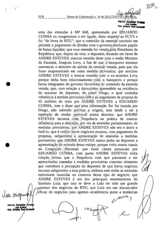 •
•
PGR
,J~~~
Termo de Colabora ăo n. 16 de DELClDIO DO ff. AL
I
Marcl.Sch F~
/autz AUdfmo
Gab, MlnIsIro 'IlIort ZavaIiI
, /
uma das emendas a MP 668, apresentada por ElDUARDO
CUNHA ou congressista a ele ligado, dizia respeitlao FCVS e
foi "de lavra de BTG"; que o conteudo da emendiconsistia em
permitir o pagamento de dividas corn o govern'1Ihediante papeis
de baixa liquidez; que essa emenda foi vetad"pela Presidente da
Republica; que, depois do veto, o depoente,/atuando em favor de
ANDRE ESTEVES, marcou reuniao deste corn o entao Ministro
da Fazenda, Joaquim Levy, a fim de que o banqueiro tentasse
convencer o ministro do merito da emenda vetada, para que ela
fosse reapresentada em outra medida provisaria; que auxiliou
ANDRE ESTEVES a marcar reuniao corn o ex-ministro Levy
porque tinha bom relacionamento corn o banqueiro e porque
havia integrantes do governo favoraveis ao conteudo da emenda
vetada; que, corn rela<;ao a documento apreendido na residencia
do assessor do depoente, de nome Diogo, o qual continha
referencia il medida provisaria 608 e ao pagamento de propina de
45 milh5es de reais por ANDRE ESTEVES a EDUARDO
CUNHA, tem a dizer que essa informa<;ao lhe foi trazida por
Diogo, nao sabendo precisar a origem, mas tende a ser a
repeti<;ao do modus operandi acima descrito; que ANDRE
ESTEVES incorria corn frequencia na pratica de exercer
influencia para a altera<;ao, por via de emendas parlamentares, de
medidas provisarias; que ANDRE ESTEVES nao era o unico a
faze-Io; que e cedi<;o haver negacios escusos, corn pagamento de
propinas, subjacentes il apresenta<;ao de emendas a medidas
provisarias; que ANDRE ESTEVES nunca pediu ao depoente a
apresenta<;ao de emenda dessa estirpe, porque tinha outros canais
no Congresso Nacional; que esses canais passavam por
EDUARDO CUNHA, corn quem ANDRE ESTEVES tinha
rela<;ao densa; que a frequencia corn que passaram a ser
apresentadas emendas a medidas provisarias constitui elemento
que corrobora a percep<;ao do depoente de que havia negacios
escusos subjacentes a essa pratica, embora nem todas as emendas
estivessem inseridas no contexto desse tipa de negacio; que
ANDRE ESTEVES e um dos principais mantenedores do
Instituto Lula; que isso se deve a Lula ter sido um grande
sponsor dos negacios do BTG; que Lula era um alavancador
eficaz de negacios para agentes econâmicos junto a instâncias
3de~5~~t
Impressopor:004.182.951-40Pet5952
Em:15/03/2016-11:25:18
 