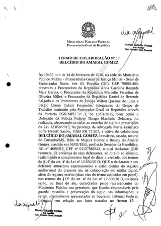•
•
•
."
MINISTERlO PlmLICO FEDERAL
Procuradoria-Gcral da Republica
TERMO DE COLABORA<::ÂO N° 17
DELCiDiO DO AMARAL GOMEZ
As 19h55 min de 14 de fevereiro de 2016, na sede do Ministerio
Publico Militar - Procuradoria-Geral de Justir;a Militar - Setor de
Embaixadas Norte, lote 43, Brasflia (DF), CEP 70800-400,
presentes a Procuradora da Republica Anna Carolina Resende
Maia Garcia, o Procurador da Republica Marcello Paranhos de
Oliveira Miller, o Procurador da Republica Daniel de Resende
Salgado e os Promotores de Justir;a Wilton Queiroz de Lima e
Sergio Bruno Cabral Fernandes, integrantes do Grupo de
Trabalho institufdo pela Procurador-Geral da Republica atraves
da Portaria PGRlMPU n° 3, de 19/0112015, bem corno o
Delegado da Policia Federal Thiago Machado Delabary, foi
realizada, observando-se todas as cautelas de sigilo e prescrir;5es
da Lei 12.850/2013, na presenr;a da advogada Maria Francisca
Sofia Nedeff Santos, OAB PR 77.507, a oitiva do colaborador
DELCiDIO DO AMARAL GOMEZ, brasileiro, casado, natural
de Corumba/MS, filho de Miguel Gomez e Rosely do Amaral
Gomez, nascido em 08/02/1955, profissao Senador da Republica,
RG n° 4690013, CPF n° 01127982842, o qual declarou: QUE rrenuncia, na presenr;a de seus defensores, ao direito ao silencio,
reafirmando o compromisso legal de dizer a verdade, nos termos
do §14° do art. 4° da Lei n° 12.850/2013; QUE o declarante eseu c..
defensor autorizam expressamente e estao cientes do registro /~
audiovisual do presente ato de colaborar;ao em midia digital,
alem do registro escrito (duas vias do termo assinadas em papel),
nos termos do §13° do art. 4° da Lei n° 12.850/2013, os quais
serao, ao final do ato, custodiados pelos representantes do
Ministerio Publico ora presentes, que ficarao responsaveis pela
guarda, cust6dia e preservar;ao do sigilo das informar;5es, a
s~~ uIt 10rmente apresentados ao Supremo Tribunal Federal.
JJ.~vf'f..'jrAil~JJ?/Jad em relar;ao aos fatos tratados no Anexo 15 -
v.va..-Ma"i~AudIIrFontas ~.J.'. .f) /
/'__~ l~!f .....-4
Impressopor:004.182.951-40Pet5952
Em:15/03/2016-11:25:18
 