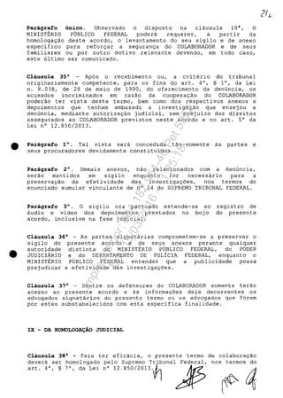 •
•
Paragrafo unico. Observado o disposto na clausula 10", O
MINISTERIO PUBLICO FEDERAL podera reguerer, a partir da
homologa9ăo deste acordo, o levantamento do seu sigilo e de anexo
especifico para refor9ar a seguran9a do COLABORADOR e de seus
familiares ou por outro motivo relevante devendo, em todo caso,
este ultimo ser comunicado.
Clausula 35" Apas o recebimento ou, a criterio do tribunal
originariamente competente, para os fins do art. 4°, § 1°, da Lei
n. 8.038, de 28 de maio de 1990, do oferecimento da denuncia, os
acusados incriminados em razăo da coopera9ăo do COLABORADOR
poderăo ter vista deste termo, bem coma dos respectivos anexos e
depoimentos gue tenham embasado a investiga9ăo gue ensejou a
denuncia, mediante autoriza9ăo judicial, sem prejuizo dos direitos
assegurados ao COLABORADOR previstos neste acordo e no art. 5° da
Lei n° 12.850/2013.
Paragrafo 1 0
• Tal vista sera concedida tăo-somente as partes e
seus procuradores devidamente constituidos.
Paragrafo 2°. Demais anexos, năo relacionados corn a denuncia,
serăo mantidos em sigilo enguanto for necessario para a
preserva9ăo da efetividade das investiga9ăes, nos termos do
enunciado sumular vinculante de n° 14 do SUPREMO TRIBUNAL FEDERAL.
Paragrafo 3°. O sigilo ora pactuado estende-se ao
audio e video dos depoimentos prestados no bojo
acordo, inclusive na fase judicial.
registro de
do presente
Clausula 36" - As partes signatarias comprometem-se a preservar o
sigilo do
autoridade
JUDICIARIO
MINISTERIO
prejudicar
presente acorda e de seus anexos perante gualguer
distinta do MINISTERIO PUBLICO FEDERAL, do PODER
e do DEPARTAMENTO DE POLfCIA FEDERAL, enguanto o
PUBLICO FEDERAL entender gue a publicidade possa
a efetividade das investiga9ăes.
Clausula 37" - Dentre os defensores do COLABORADOR somente terăo
acesso ao presente acordo e as informa90es dele decorrentes os
advogados signatarios do presente termo ou os advogados gue forem
por estes substabelecidos com esta especifica finalidade.
IX - DA HOMOLOGA9AO JUDICIAL
Clausula 38" - Para ter eficacia, o presente termo de co1abora9ăo
devera ser homologado pela Supremo Tribunal Federal, nos termos do
ad. 4", , ", da Lei n' 12.BSO/2013.t] ~ ~ ~
211--
Impressopor:004.182.951-40Pet5952
Em:15/03/2016-11:25:18
 
