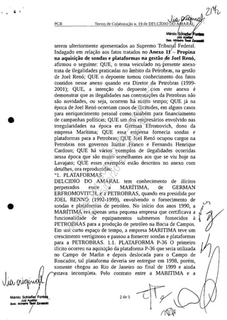 •
•
Marelo Schleflec: Fa
Julz AuIdi18r
Q.~, MI"'''''' 1Idrt ZlVIIClkI
/
PGR
Mdrela sChi CIIDI
JUtz ,
Gob. MlriIs1ro Teort za..-./
serem ulteriormente apresentados ao Supremo Tribunal Federal.
Indagado em relar;ao aos fatos tratados no Anexo IY- Propina
na aquisi~iio de sondas e plataformas na gestiio !le Joel Rena,
afirmou o seguinte: QUE, o tema veiculado no/presente anexo
trata de ilegalidades praticadas no âmbito da Petrobras, na gestao
de Joel Rena; QUE o depoente tomou conhecimento dos fatos
contidos nesse anexo quando era Diretor da Petrobras (1999-
2001); QUE, a intenr;ao do depoente corn este anexo e
demonstrar que as ilegalidades nas contratar;5es da Petrobras nao
saa novidades, ou seja, ocorrem ha muito tempo; QUE ja na
epoca de Joel Rena ocorriam casos de ilicitudes, em alguns casos
para enriquecimento pessoal coma tambem para financiamento
de campanhas polfticas; QUE um dos empresarios envolvido nas
irregularidades na epoca era German Efromovich, dono da
empresa Maritima; QUE essa empresa fomecia sondas e
plataformas para a Petrobras; QUE loel Rena ocupou cargos na
Petrobras nos govemos Itamar Franco e Femando Henrique
Cardoso; QUE ha varios exemplos de ilegalidades ocorridas
nessa epoca que saa muito semelhantes aos que se viu hoje na
Lavajato; QUE esses exemplos estao descritos no anexo corn
detalhes, ora reproduzidas:
"1. PLATAFORMAS
DELCIDIO DO AMARAL tem conhecimento de ilicitos
perpetrados entre a MARITIMA, de GERMAN
ERFROMOVITCH, e a PETROBRAS, quando era presidida por
JOEL RENN6 (1992-1999), envolvendo o fomecimento de
sondas e plataformas de petraleo. No inicio dos anos 1990, a
MARITIMA era apenas uma pequena empresa que certificava a
funcionalidade de equipamentos submersos fomecidos il
PETROBRAS para a produr;ao de petr61eo na Bacia de Campos.
Em um curto espar;o de tempo, a empresa MARITIMA teve um
crescimento vertiginoso e passou a fornecer sondas e plataformas
para a PETROBRAS. 1.1. PLATAFORMA P-36 O primeiro
ilicito ocorreu na aquisir;ao da plataforma P-36 que seria utilizada
no Campo de Marlin e depois deslocada para o Campo de
Roncador, taI plataforma deveria ser entregue em 1998, porem,
somente chegou ao Rio de Janeiro no final de 1999 e ainda
stava incompleta. Pelo contrato entre a MARITIMA e a
2 de 5
Impressopor:004.182.951-40Pet5952
Em:15/03/2016-11:25:18
 