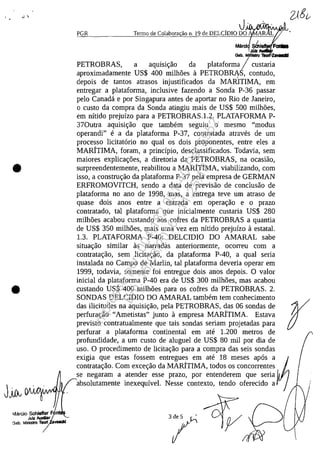 .... 
•
•
PGR
JoM/"YVVV''I'VVt:1R>
Termo de Colabora ilo n. 19 de DELClmo DO
Mărci &4,
Juli
Gab. MI6Istro 1lIorI1'lhl1ldll
PETROBRAS, a aqulSlr;ao da plataforma / custaria
aproximadamente US$ 400 milhOes a PETROBRAS, contudo,
depois de tantos atrasos injustificados da MARITIMA, em
entregar a plataforma, inclusive fazendo a Sonda P-36 passar
pela Canadâ e por Singapura antes de aportar no Rio de Janeiro,
o custo da compra da Sonda atingiu mais de US$ 500 milh5es,
em nitido prejuizo para a PETROBRAS,1.2. PLATAFORMA P-
370utra aquisir;ao que tambem seguiu o mesmo "modus
operandi" e a da plataforma P-37, contratada atraves de um
processo licitatario no qual os dois proponentes, entre eles a
MARiTIMA, foram, a principio, desclassificados. Todavia, sem
maiores explicar;5es, a diretoria da PETROBRAS, na ocasiao,
surpreendentemente, reabilitou a MARiTIMA, viabilizando, corn
isso, a construr;ao da plataforma P-37 pela empresa de GERMAN
ERFROMOVITCH, sendo a data de previsao de conclusao de
plataforma no ano de 1998, mas, a entrega teve um atrasa de
quase dois anos entre a entrada em operar;ao e o prazo
contratado, tai plataforma que inicialmente custaria US$ 280
milh5es acabou custando aos cofres da PETROBRAS a quantia
de US$ 350 milh5es, mais uma vez em nitido prejuizo a estatal.
2)g~
1.3. PLATAFORMA P-40: DELCIDIO DO AMARAL sabe
situar;ao similar as narradas anteriormente, ocorreu corn a
contratar;ao, sem licitar;ao, da plataforma P-40, a qual seria
instalada no Campo de Marlin, tai plataforma deveria operar em
1999, todavia, somente foi entregue dois anos depois. O valor
inicial da plataforma P-40 era de US$ 300 milh5es, mas acabou
custando US$ 400 milh5es para os cofres da PETROBRAS. 2.
SONDAS DELCIDIO DO AMARAL tambem tem conhecimento
das ilicitudes na aquisir;ao, pela PETROBRAS, das 06 sondas de
perfurar;ao "Ametistas" junto a empresa MAR.ÎTIMA. Estava
previsto contratualmente que tais sondas seriam projetadas para
perfurar a plataforma continental em ate 1.200 metros de
profundidade, a um custo de aluguel de US$ 80 mii por dia de
uso. O procedimento de licitar;ao para a compra das seis sondas
exigia que estas fossem entregues em ate 18 meses apas a
contratar;ao. Corn excer;ao da MARITIMA, todos os concorrentes
se negaram a atender esse prazo, por entenderem que seria j
absolutamente inexequivel. Nesse contexto, tendo oferecido a
r
3de5 ~
/
Impressopor:004.182.951-40Pet5952
Em:15/03/2016-11:25:18
 