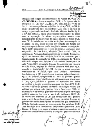•
•
J~
Mâ~~~e~lamesJuIZ AuIlJI,iFO
Cltb. Minim 'I8oit ZlvaackI
I
PGR Termo de Colabora ao n. 20 de DELCiDiO ~~~.
JuIZ
~~. lnIItro ZavaciI
Indagado em relac;ao aos fatos tratados no Anexo 297c- D
CACHOElRA, afirmou O seguinte: QUE, O declarante nao foi
integrante da CPI DO CACHOEIRA, instalada/por volta de
2012, mas acompanhou os trabalhos de pert0jlQUE, a CPI foi
muito incentivada pela ex-presidente Lula corn o objetivo de
atingir o govemador do Estado de Goias, Mil'rconi Perillo; QUE,
a CPI foi instalada, houve uma celeuma muito grande na epoca
corn a aprovac;ao de varios requerimentos, dentre esses
requerimentos muitas quebras de sigilos bancario e fiscal; QUE,
essa CPI foi criada sem se avaliar muito bem as consequencias
polfticas, ou seja, quem poderia ser atingido em func;ao das
empresas que acabaram sendo envolvidas nessas investigac;6es;
QUE, dentre essas empresas recorda-se daquelas vţnculadas a um
empresario de Sao Paulo, chamado Adir Assad; QUE, as
empresas de Adir Assad eram empresas de prestac;ao de servic;os;
QUE, no decorrer dos trabalhos da CPI se constatou que o
financiamento de campanha de 2010, especialmente do PT, teria
sido realizado por meio de caixa 2, utilizando-se das empresas de
Adir Assad; QUE, se recorda do nome de ao menos uma empresa
de Adir Assad, empresa essa que se chamava Rock Star; QUE,
quando a investigac;ao da CPI chegou a essas empresas,
verificando-se o risco que isso poderia representar,
imediatamente a CPI se arrefeceu e terminou melancolicamente;
QUE, os proprios componentes da base do govemo quando
perceberam os riscos envolvidos se articularam para acabar corn
a CPI; QUE, quando o govemo se apercebeu dos riscos
envolvidos o mesmo se movimentou para por fim 11 CPI; QUE,
quando se refere ao govemo se refere 11 articulac;ao polftica que
cuidava das relac;6es do govemo corn o Congresso; QUE, no
momento nao se recorda quem era o responsavel pela articulac;ao
polftica, mas esse fato pode ser verificado facilmente; QUE, nao
se recorda dos membros da CPI que participaram dessa postura,
mas se recorda que houve reuniao corn as bancadas de apoio ao
govemo que orientaram aqueles parlamentares que pertenciam 11
CPI do Cachoeira quanto ao encerramento dos trabalhos; QUE,
Jose de Filippi era o tesoureiro da campanha da presidente Dilma
Roussef 11 epoca eera quem orientava as empresas doadoras no
sentido de atender eventualmente a campanha presidencial ou as
Impressopor:004.182.951-40Pet5952
Em:15/03/2016-11:25:18
 