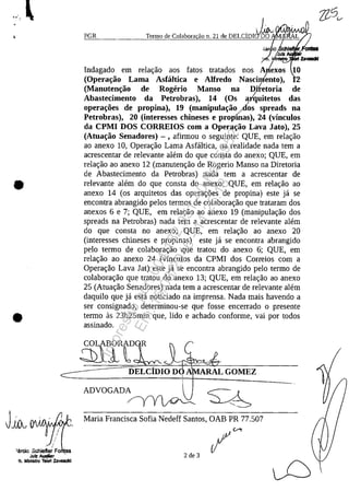 •
•
T".o de Col"bo," ,'o"d, DELCimk~
,iar io ehi onIII8
~ulz
, . ,_ ZIvacId
PGR
Indagado em relar;:ao aos fatos tratados nos A/exos
(Opera"iio Lama Asfâltica e Alfredo Nascinlento),
(Manuten"iio de Rogerio Manso na D)fetoria de
Abastecimento da Petrobras), 14 (Os arquitetos das
opera"oes de propina), 19 (manipula"iio/dos spreads na
Petrobras), 20 (interesses chineses e propinas), 24 (vinculos
da CPMI DOS CORREIOS corn a Opera"iio Lava Jato), 25
(Atua"iio Senadores) - , afirmou o seguinte: QUE, em relar;:ao
ao anexo 10, Operar;:ao Lama Asfaltica, na realidade nada tem a
acrescentar de relevante alem do que consta do anexa; QUE, em
relar;:ao ao anexo 12 (manutenr;:ao de Rogerio Manso na Diretoria
de Abastecimento da Petrobras) nada tem a acrescentar de
relevante alem do que consta do anexo; QUE, em relar;:ao ao
anexo 14 (os arquitetos das operar;:6es de propina) este ja se
encontra abrangido pelos termos de colaborar;:ao que trataram dos
anexos 6 e 7; QUE, em relar;:ao ao anexo 19 (manipular;:ao dos
spreads na Petrobras) nada tem a acrescentar de relevante alem
do que consta no anexo; QUE, em relar;:ao ao anexo 20
(interesses chineses e propinas) este ja se encontra abrangido
pelo termo de colaborar;:ao que tratou do anexo 6; QUE, em
relar;:ao ao anexo 24 (vfnculos da CPMI dos Correios corn a
Operar;:ao Lava lat) este ja se encontra abrangido pela termo de
colaborar;:ao que tratou do anexo 13; QUE, em relar;:ao ao anexo
25 (Atuar;:ao Senadores) nada tem a acrescentar de relevante alem
daquilo que ja esta noticiado na imprensa. Nada mais havendo a
ser consignado, determinou-se que fosse encerrado o presente
termo as 23h25min que, lido e achado conforme, vai por todos
assinado.
DELCIDIO DO i'.lI.VJli'
!
ADVOGADA ~ A
~~~
Maria Francisca Sofia Nedeff Santos, OAB PR 77.507
Ijl. c,..-,.
rI2 de 3
Impressopor:004.182.951-40Pet5952
Em:15/03/2016-11:25:18
 