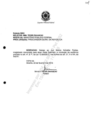 •
•
Supremo 'Tri6u7UlCPetIeraC
Peth;ăo 5952
RELATOR: MIN. TEORI ZAVASCKI
REQTE.(S): MINISTERIO PUBLICO FEDERAL
PROC.(A/S)(ES): PROCURADOR-GERAL DA REPUBLICA
DESPACHO: Delego ao Juiz Mârcio Schiefler Fontes,
magistrado convocado para atuar neste Gabinete, a condugâo da audiencia
prevista no art. 4°, § 7", da Lei 12.850/2013, nos termos do art. 21, II e XIII, do
RISTF.
Intime-se.
Brasflia, 22 de fevereiro de 2016
Ministro T
Relator
Impressopor:004.182.951-40Pet5952
Em:15/03/2016-11:25:18
 