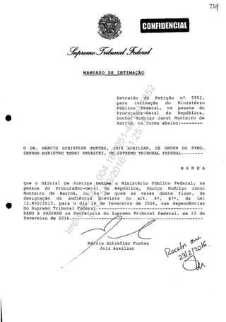 •
•
CONFIDENCIAl
MANDADO DE INTIMA9AO
Extraido da peti~ao n° 5952,
para intima~ao do Ministerio
Publico Federal, na pessoa do
Procurador-Geral da Republica,
Doutor Rodrigo Janot Monteiro de
Barros, na forma abaixo:--------
o DR. MARCIO SCHIEFLER FONTES, JUIZ AUXILIAR, DE ORDEM DO EXMO.
SENHOR MINISTRO TEORI ZAVASCKI, DO SUPREMO TRIBUNAL FEDERAL--------
MA N D A
que o Oficial de Justi~a intime o Ministerio Publico Federal, na
pessoa do Procurador-Geral da Republica, Doutor Rodrigo Janot
Monteiro de Barros, ou na de quem as vezes deste fizer, de
designa~ao da audiencia prevista no art. 4°, §7 0 , da Lei
12.850/2013, para o dia 24 de fevereiro de 2016, nas dependencias
do Supremo Tribunal Federal.---------------------------------------
DADO E PASSADO na Secretaria do Supremo Tribunal Federal, em 23 de
fevereiro de 2016.--------------- -- ------------------------------
".'
Mâ~~io Schiefler Fontes
~ Juiz Auxiliar
Impressopor:004.182.951-40Pet5952
Em:15/03/2016-11:25:18
 