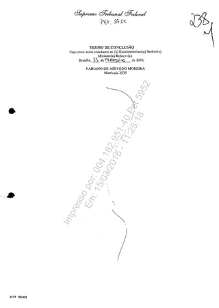 •
- .".. ~
5 T F 102.002
cl1'o/'WtenW cff?<ib~ cf#e<kd
ţ::>~'1. ).c, n
TERMO DE CONCLUSĂO
Fa~o estcs autos conc1usos ao (a) Excelentfssimo(a) Senhor(a)
Ministro(a) Relator (a).
BrasHia, 'ZS de"'/'-K.'(klo() de 2016.
FABIANO DE AZEVEDO MORElRA
Matrîcula 2535
/
i
i
Impressopor:004.182.951-40Pet5952
Em:15/03/2016-11:25:18
 