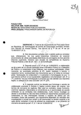 •
•
Supremo 'Tri6una{Peâera{
Petic;ăo 5.952
RELATOR: MIN. TEORI ZAVASCKI
REQTE.(S): MINISTERIO PUBLICO FEDERAL
PROC.(A/S)(ES): PROCURADOR-GERAL DA REPUBLICA
DESPACHO: 1. Trata-se de requerimento do Procurador-Geral
da Republica, de "homologagăo de acorda de colaboragăo premiada" firmado
com Delcidio do Amaral Gomez, "nos termos do § 70
do art. 4° da Lei
12.850/2013" (fI. 2).
2. Dos documentos juntados com o pedido pode-se constatar
que, efetivamente, ha nos autos elementos indicativos de possivel
envolvimento de varias autoridades detentoras de prerrogativa de fora perante
tribunais superiores, inclusive com atragao da competemcia do Supremo
Tribunal Federal, a teor do art. 102, 1, b, da Constituigao.
3. Segundo preve o art. 4° da Lei 12.850/2013, a colaboragao
se da a partir de um acorda celebrado entre o Ministerio Publico ou o Delegado
de Policia e o colaborador eseu defensor, sem qualquer participagao, nesse
momento, da autoridade judiciaria (§ 6°). Assim realizado o acordo, o
respectiva termo, acompanhado dos documentos que a lei indica (a comegar
pelas "declaragoes do colaborador"), e submetido il homologagăo do juiz, "o
qual devera verificar a sua regularidade, legalidade e voluntariedade" (art. 4°, §
7°), podendo "recusar homologagăo il proposta que nao atender aos requisitos
legais, ou adequa-Ia ao caso concreto" (art. 4°, § 80
).
4. A cognigao judicial na decisao que homologa o acorda de
colaboragao premiada e limitada a higidez juridica desse ato original, nos
termos da normativa de regencia. Nao cabe ao Judiciario, nesse momento,
examinar aspectos relacionados a conveniencia ou aoportunidade do acorda
celebrado ou as condigoes nele estabelecidas, muito menos investigar ou
atestar a veracidade ou nao dos fatos contidos em depoimentos prestados pela
colaborador ou das informagoes trazidas a respeito de delitos por ele
revelados. Essas sao questoes, que logicamente dependem do resultado das
investigagoes e provas que vierem a ser promovidas no âmbito inquerito e da
agao penal, compoem o juizo de eficacia da colaboragao, a ser proferido no
momente da sentenga (art. 4°, § 11 da Lei 12.850/2013). '
~
Impressopor:004.182.951-40Pet5952
Em:15/03/2016-11:25:18
 