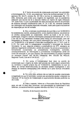 •
•
5. O "termo de acordo de colaborac;:ăo premiada" ora submetido
a homologa<;:ăo (fis. 10-24), secundado por "termo de confidencialidade" (fI. 25),
apensos (fis. 26-27), anexos (fis. 28-109) e termos de colabora<;:ăo (fis. 110-
226). demanda, para evitar juizo negativa de legalidade, que os acordantes
adequem aos termos da lei a clausula relativa ao regime de sigilo (Clausula
1Oa , parte final). Ee que a publicidade dos atos processuais decorre de princfpio
de explicita ex1ra<;:ăo constitucional (arts. 5°, LX, e 93, IX), somente podendo
ser restringido nas situa<;:6es especiais indicadas, razăo pela qual e insuscetivel
de disposi<;:ăo por ato de vontade.
6. Ora, a restri<;:ăo apublicidade de que trata a Lei 12.850/2013
foi estabelecida visando, precipuamente, a dois objetivos basicos: (a) preservar
os direitos assegurados ao colaborador, dentre os quais o de ter nome,
qualifica<;:ăo, imagem e demais informa<;:6es pessoais preservados (art. 5°, II) e
o de năo ter sua identidade revelada pelos meios de comunica<;:ăo, nem ser
fotografado ou filmado, sem sua previa autoriza<;:ăo por escrito (art. 5°, V, da
Lei 12.850/2013); e (b) garantir o exito das investiga<;:6es (art. 7°, § 2°, e art. 8,
§ 3°). Por outro lado, e indispensavel considerar o enunciado da Sumula
Vinculante 14, que, segundo enfatiza a jurisprudencia do STF, assegura ao
defensor legalmente constitu ido o direito de acesso "as provas ja produzidas e
forma/mente incorporadas ao procedimento investigat6rio, exc/uidas,
consequentemente, as informagăes e providencias investigatorias ainda em
cursa de execugăo e, por isso mesmo, năo documentados no proprio inquerito
ou processo judiciar (HC 93.767, Relator(a): Min. CELSO DE MELLO,
Segunda Turma, DJe de 01-04-2014).
7. Em suma, e indispensavel ficar claro no acordo de
colabora<;:ăo que o regime de sigilo nele previsto de modo algum compromete
ou contraria o regime proprio da Lei 12.850/2013, notadamente no que se
refere ao normal desenvolvimento da atividade estatal investigatoria e aos
direitos de terceiros assegurados pela referida Lei e pela Sumula Vinculante
14/STF.
. 8. Por outro lado, embora năo se trate de questăo relacionada
alegalidade do que foi acordado, cumpre aos acordantes ajustar o disposto na
Clausula 13a do Acordo de Colabora<;:ăo asuperveniente decisăo proferida na
AC 4.039.
9. Ante o exposto, intime-se o Procurador-Geral da Republica
para, em ate 10 (dez) dias, promover, com participa<;:ăo do colaborador eseu
defensor, os esclarecimentos e ajustes referidos nos itens 7 e 8, supra.
Brasflia, 25 de fevereiro de 2016.
Ministro eori Zavascki
Relator
Impressopor:004.182.951-40Pet5952
Em:15/03/2016-11:25:18
 