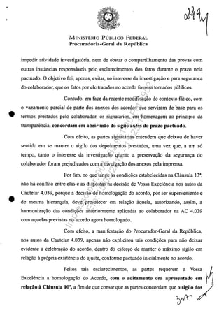 •
•
MINISTERIO PUBLICO FEDERAL
Procuradoria-Geral da Republica
impedir atividade investigatoria, nem de obstar o compartilhamento das provas corn
outras instâncias responsaveis pelo esclarecimentos dos fatos durante o prazo nela
pactuado. O objetivo foi, apenas, evitar, no interesse da investiga9ăo e para seguran9a
do colaborador, que os fatos por ele tratados no acordo fossem tomados publicos.
Contudo, em face da recente modifica9ăo do contexto fatico, corn
o vazamento parcial de parte dos anexos dos acordos que serviram de base para os
termos prestados pela colaborador, os signatarios, em homenagem ao principio da
transpart'lncia, concordam em abrir mao do sigilo antes do prazo pactuado.
Corn efeito, as partes signatarias entendem que deixou de haver
sentido em se manter o sigilo dos depoimentos prestados, uma vez que, a um so
tempo, tanto o interesse da investiga9ăo quanto a preserva9ăo da seguran9a do
colaborador foram prejudicados corn a divulga9ăo dos anexos pela imprensa.
Por fim, no que tange as condi90es estabelecidas na Clausula 133
,
năo ha conf1ito entre elas e as dispostas na decisăo de Vossa Excelencia nos autos da
Cautelar 4.039, porque a decisăo de homologa9ăo do acorda, por ser superveniente e
de mesma hierarquia, deve prevalecer em rela9ăo ilquela, autorizando, assim, a
harmoniza9ăo das condi90es anteriormente aplicadas ao colaborador na AC 4.039
corn aquelas previstas no acordo agora homologado.
Corn efeito, a manifesta9ăo do Procurador-Geral da Republica,
nos autos da Cautelar 4.039, apenas năo explicitou tais condi90es para năo deixar
evidente a celebra9ăo do acorda, dentro do esfor90 de manter o maximo sigilo em
rela9ăo il propria existencia do ajuste, conforme pactuado inicialmente no acordo.
Feitos tais escJarecimentos, as partes requerem a Vossa I ~
Excelencia a homologa9ăo do Acordo, com o aditamento ora apresentado em rI
..Ia,'o • Clân,nla 10'. a fim de qne eoa,te qne " p"''' oonoomam qne;; d;l
Impressopor:004.182.951-40Pet5952
Em:15/03/2016-11:25:18
 