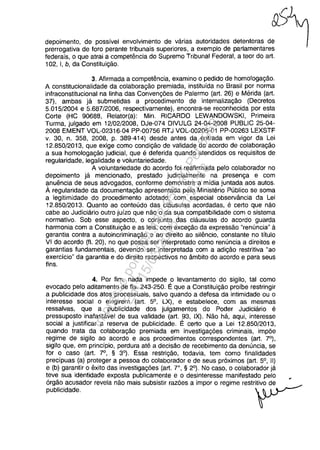 &)1
depoimeo'o, de poosivel ,"volvimeo" de vao", ",,,idade, dateo'''", de '1prerrogativa de foro perante tribunais superiores, a exemplo de parlamentares
federais, o que atrai a competencia do Supremo Tribunal Federal, a teor do art.
102, 1, b, da Constituigao.
3. Afirmada a competencia, examino o pedido de homologagăo.
A constitucionalidade da colaboragao premiada, instituida no Brasil por norma
infraconstitucional na linha das Convengăes de Palermo (art. 26) e Merida (art.
37), ambas ja submetidas a procedimento de intemalizagao (Decretos
5.015/2004 e 5.687/2006, respectivamente), encontra-se reconhecida por esta
Corte (HC 90688, Relator(a): Min. RICARDO LEWANDOWSKI, Primeira
Turma, julgado em 12/02/2008, DJe-074 DIVULG 24-04-2008 PUBLIC 25-04-
2008 EMENT VOL-02316-04 PP-00756 RTJ VOL-00205-01 PP-00263 LEXSTF
v. 30, n. 358, 2008, p. 389-414) desde antes da entrada em vigor da Lei
12.850/2013, que exige como condigao de validade do acorda de colaboragao
a sua homologagao judicial, que e deferida quando atendidos os requisitos de
regularidade, legalidade e voluntariedade.
A voluntariedade do acordo foi reafirmada pelo colaborador no
depoimento ja mencionado, prestado judicialmente na presenga e com
anuencia de seus advogados, conforme demonstra a midia juntada aos autos.
Aregularidade da documentagao apresentada pelo Ministerio Publico se soma
a legitimidade do procedimento adotado, com especial observância da Lei
12.850/2013. Quanto ao conteudo das clausulas acordadas, e certa que nao
cabe ao Judiciario outro juizo que nao o da sua compatibilidade com o sistema
normativo. Sob esse aspecto, o conjunto das clausulas do acordo guarda
harmonia com a Constituigăo e as leis, com excegao da expressao "renuncia" a
garantia contra a autoincriminagao e ao direito ao silencio, constante no tftulo
VI do acorda (fI. 20), no que possa ser interpretado como renuncia a direitos e
garantias fundamentais, devendo ser interpretada com a adigao restritiva "ao
exercfcio" da garantia e do direito respectivos no âmbito do acorda e para seus
fins.
4. Por fim, nada impede o levantamento do sigilo, tai como
evocado pelo aditamento de fis. 243-250. Eque a Constituigao proibe restringir
a publicidade dos atos processuais, salva quando a defesa da intimidade ou o
interesse social o exigirem (art. 5°, LX), e estabelece, com as mesmas
ressalvas, que a publicidade dos julgamentos do Poder Judiciario e
pressuposto inafastavel de sua validade (art. 93, IX). Nao ha, aqui, interesse
social a justificar a reserva de publicidade. E certa que a Lei 12.850/2013,
quando trata da colaboragao premiada em investigagăes criminais, impăe
regime de sigilo ao acordo e aos procedimentos correspondentes (art. 7°),
sigilo que, em princfpio, perdura ate a decisao de recebimento da denuncia, se
for o caso (art. 7°, § 3°). Essa restrigao, todavia, tem como finalidades
precîpuas (a) proteger a pessoa do colaborador e de seus preximos (art. 5°, II)
e (b) garantir o exito das investigagăes (art. r, § 2°). No caso, o colaborador ja
teve sua identidade exposta publicamente e o desinteresse manifestado pelo
ergao acusador revela nao mais subsistir razăes a impor o regime restritivo de
publicidade.
Impressopor:004.182.951-40Pet5952
Em:15/03/2016-11:25:18
 