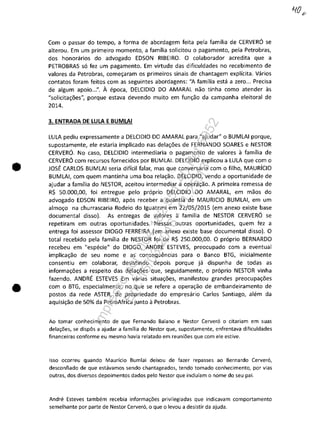 •
•
Com o passar do tempo, a forma de abordagem feita pela familia de CERVERO se
alterou. Em um primeiro momento, a familia solicitou o pagamento, pela Petrobras,
dos honorarios do advogado EDSON RIBEIRO. O colaborador acredita que a
PETROBRAS 50 fez um pagamento. Em virtude das dificuldades no recebimento de
valores da Petrobras, come~aram os primeiros sinais de chantagem explicita. Varios
contatos foram feitos com as seguintes abordagens: "A familia esta a zero... Precisa
de algum apoio...". A epoca, DELCIDIO DO AMARAL nao tinha como atender as
"solicita~5es", porque estava devendo muito em fun~ao da campanha eleitoral de
2014.
3. ENTRADA DE LULA E BUMLAI
LULA pediu expressamente a DELCIDIO DO AMARAL para "ajudar" o BUMLAI porque,
supostamente, ele estaria implicado nas dela~5es de FERNANDO SOARES e NESTOR
CERVERO. No caso, DELCIDIO intermediaria o pagamento de valores il familia de
CERVERO com recursos fornecidos por BUMLAI. DELCIDIO explicou a LULA que com o
JOSE CARLOS BUMLAI seria dificil falar, mas que conversaria com o filho, MAURÎCIO
BUMLAI, com quem mantinha uma boa rela~ao. DELCIDIO, vendo a oportunidade de
ajudar a familia do NESTOR, aceitou intermediar a opera~ao. A primeira remessa de
R$ 50.000,00, foi entregue pela proprio DELCIDIO DO AMARAL, em maos do
advogado EDSON RIBEIRO, apos receber a quantia de MAURICIO BUMLAI, em um
almo~o na churrascaria Rodeio do Iguatemi em 22/05/2015 (em anexo existe base
documental disso). As entregas de valores a familia de NESTOR CERVERO se
repetiram em outras oportunidades. Nessas outras oportunidades, quem fez a
entrega foi assessor DIOGO FERREIRA (em anexo existe base documental disso). O
total recebido pela familia de NESTOR foi de R$ 250.000,00. O proprio BERNARDO
recebeu em "especie" do DIOGO. ANDRE ESTEVES, preocupado com a eventual
implica~ao de seu nome e as consequencias para o Banco BTG, inicialmente
consentiu em colaborar, desistindo depois porque jă dispunha de todas as
informa~6es a respeito das dela~6es que, seguidamente, o proprio NESTOR vinha
fazendo. ANDRE ESTEVES Em vărias situa~6es, manifestou grandes preocupa~6es
com o BTG, especialmente, no que se refere a opera~ao de embandeiramento de
postos da rede ASTER, de propriedade do empresărio Carlos Santiago, alem da
aquisi~ao de 50% da PetroAfrica junto il Petrobras.
Ao tamar conhecimento de que Fernando Baiano e Nestor Cervero o citariam em suas
dela,Des, se dispâs a ajudar a familia do Nestor que, supostamente, enfrentava dificuldades
financeiras conforme eu mesmo havia relatado em reuniDes que com ele estive.
Isso ocorreu quando Mauricio Bumlai deixou de fazer repasses ao Bernardo Cerver6,
desconfiado de que estavamos sendo chantageados, tendo tomado conhecimento, por vias
outras, dos diversos depoimentos dados pela Nestor que induiam o nome do seu pai.
Andre Esteves tambem recebia informa,Des privilegiadas que indicavam comportamento
semelhante por parte de Nestor Cerver6, o que o levou a desistir da ajuda.
Impressopor:004.182.951-40Pet5952
Em:15/03/2016-11:25:18
 