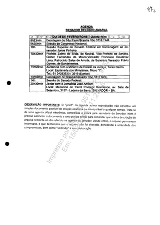 •
•
AGENPtA
SENAOOR DELCDIO AMARAL
homenagem ao ex-
Sonora,
Cleber Femandes de Moura,VereadOr Franciseo Deuzlmar
Uma, PatToclnio Sales de Arruda. de Sonora e Vereador Flâvio
de
como da
Local: Esplanada dos Ministerîos, Bloco "r.
Jantar com o .
Local: Mezanino do Yachl Privilege Residence. av. Sete de
57 - Ladeira da
OBSERVACAO IMPORTANTE: O "print" da agenda acima reproduzido nao constitui um
simples documenta passivel de cria~ao aleat6ria ou manipulavel a qualquer tempo. Trata-se
de uma agenda oficial eletrânica, controlada il epoca pela secretaria do Senador. Nem e
preciso submeter o documenta a uma pericia oficial para constatar que a data de cria~ao do
arquivo remonta ao dia referido na agenda do Senador. Desde entao, o arquivo permanece
incorrupto, o que demonstra que o arquivo nao foi alterado, denotando a veracidade dos
compromissos, bem como "vestindo" a sua colabora~ao.
Impressopor:004.182.951-40Pet5952
Em:15/03/2016-11:25:18
 