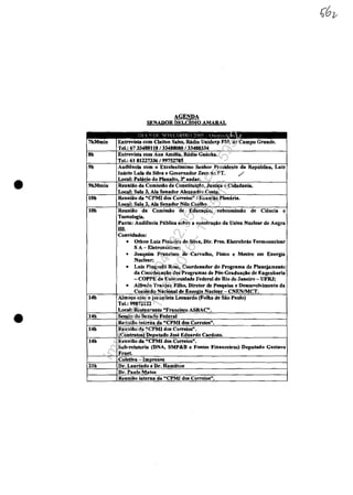 AGENDA
SENADOR DELCIDIO AMARAL
I)J  l) 1>1 '!() I IHRO ~nll':;: ,Ill.! L-IL 11'.1
7h30min Entrevisla corn Cleiton Salos, Radio Uniderp FM, de Campo Grande.
Tel.: 6733488118/33488080 /33488334
8h Entrevista com Ana AmeUa, RAdio Gaucha.
Tel.: 61 81227336/ mS2785
9h Audi@ncia com o Excelentfssimo Seobor Presidente da Republica, Luiz
Inăcio Lula da Silva e Governador Zeca do PT. /
• Local: Palăeio do PlanaUo 3· aodar.
9h30min Reuniăo da Comissio de Constitui~o, Jnsl~ e Cidadania.
Local: Sala 3, Ala Senador A1enodre Cosla.
10h Reuniio da "CPMI dos Correios" I Reuniiio Plen'ria.
Local: Sala 2 Ala Senador Nilo Coelho
IOb RenoÎăo da ComÎssio de Edaca~o, suboomissAo de eieneia e
Tecnolagia.
Panta: Audihda Pliblica sobre a construţăo da Uaioa Nuclear de Angra
m
Convidados:
• OthOD Luiz Pinheiro da SU'V8, Dlr. Pres. Eletrobras Termonuclear
SA - Eletronuclear;
• Joaquim Francixo de CafValho, Fisico e Matre em Energia
Nuclear;
• Luiz Pioguelli Rasa, Coordenador do Programa de Plaocjamento
da Coordeaa~ăo dos Program.. de POs·Gradua~o de Eogenharia
- COPPE da Uaiv.niclade Federal do Rio de Janeiro - UFRJ;
• Alfredo Tranjan Filha, Diretor de Pesquisa e DesenvoJvimento da
Comissio Nacional de Energia Nuclear - CNENIMCT.
14b A1m~ com o jornalisla Leonardo (Folba de Săo Paulo)
Tel.: 99872122
Local: Restaurante "Fram:isco ASBAC".
14h SessAo do Senado Federal
ReuoUlo interna da "CPMI dos Correios'
• 14h ReuniAo da "CPMI dos Correios".
l!Contratosl Depalado Jase Edaardo Card....
14h ReuniAo da "CPMI dos Correios".
Sub-relaloria (DNA, SMP&B e Font.. Financciras) Depulado Guslavo
Fruet.
Coletiva - Impren..
21h Dr. Laurlodo e Dr. Hamiltoo
Dr. Paulo Matos
ReuoÎAo interna da "CPMI dos Correios".
Impressopor:004.182.951-40Pet5952
Em:15/03/2016-11:25:18
 