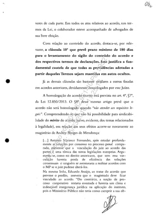 •
•
veres de cada parte. Em todos os atos relativos ao acordo, nos ter-
mos da Lei, o colaborador esteve acompanhado de advogados de
sua livre elei"ao.
Com rela"ao ao conteudo do acordo, destaca-se, por rele-
vante, a clausula ioa que preve prazo minimo de 180 dias
para o levantamento do sigilo do conteudo do acordo e
dos respectivos termos de declara'Yoes. Isso justifica a fun-
damental cautela de que todas as providencias adotadas a
partir daqueles Termos sejam mantidas em autos ocultos.
];1 as demais cliusulas saa bastante similares a outras fixadas
em acordos anteriores, devidamente homologados por esse Juizo.
A homologa<;ao do acordo escrito esti prevista no art. 4°, §7°,
da Lei 12.850/2013. O §8° desse mesmo artigo preve que o
acordo nao seri h6mologado quando "t7ao atet7der aos requisitos le-
gais". Compreendendo-se que nao hi possibilidade para sindicabi-
lidade do merito do acordo (salvo, evidente, dos temas relacionados
alegalidade), em relac,:ao aos seus efeitos acorre-se hovamente ao
magisterio de Andrey Borges de Mendonc,:a:
1. ...] Antonio Scarance Fernandes, apas estudar profunda-
mente as solu,oes por consenso no processo penal compa-
rado, asseverou que a vinculayao do juiz ao acordo das
partes e uma tânica das novas Jegislac,:oes europeias. Argu-
menta-se, como no direito americano, que sem essa vin-
culac,:ao haveria perda de eficiencia das solu,oes
consensuais e ninguem se aventuraria a realizar acordos com
o MP se o juiz pudesse altera-Ios.
Na mesma linha, Eduardo Araujo, ao tratar do acordo que
previsse o perdăo, assevera que o magistrado deve ficar
vinculado ao acordo. "Do contrario, a no,ăo de pro-
cesso cooperativo restaria esvaziada e haveria um clima e
indesejavel inseguranc,:a juridica na aplicac,:ao do instituto,
pois o Ministerio Publico nao teria como cumprir a sua ob-
Impressopor:004.182.951-40Pet5952
Em:15/03/2016-11:25:18
 