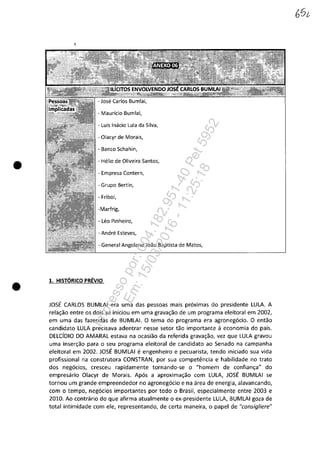 •
•
- Mauricio Bumlai,
- Luis Inacio Lula da Silva,
- Olacyr de Morais,
- Banco Schahin,
- Helio de Oliveira Santos,
- Empresa Contern,
- Grupo Bertin,
- Friboi,
- Leo Pinheiro,
- Andre Esteves,
- General Angolano Joao Baptista de Matos,
1. HIST6RICO PREVIO
JOSE CARLOS BUMLAI era uma das pessoas mais pr6ximas do presidente LULA. A
rela~ao entre os dois se iniciou em uma grava~ao de um programa eleitoral em 2002,
em uma das fazendas de BUMLAI. O tema do programa era agroneg6cio. O entao
candidata LULA precisava adentrar nesse setor tac importante a economia do pais.
DELCfDIO DO AMARAL estava na ocasiao da referida grava~ao, vez que LULA gravou
uma inser~ao para o seu programa eleitoral de candidato ao Senado na campanha
eleitoral em 2002. JOSE BUM LAI eengenheiro e pecuarista, tendo iniciado sua vida
profissional na construtora CONSTRAN, por sua competencia e habilidade no trato
dos neg6cios, cresceu rapidamente tornando-se o "homem de confian~a" do
empresario Olacyr de Morais. Ap6s a aproxima~ao com LULA, JOSE BUMLAI se
tornou um grande empreendedor no agroneg6cio e na area de energia, alavancando,
com o tempo, neg6cios importantes por todo o Brasil, especialmente entre 2003 e
2010. Ao contrario do que afirma atualmente o ex-presidente LULA, BUMLAI goza de
total intimidade com ele, representando, de certa maneira, o papel de "consigliere"
Impressopor:004.182.951-40Pet5952
Em:15/03/2016-11:25:18
 