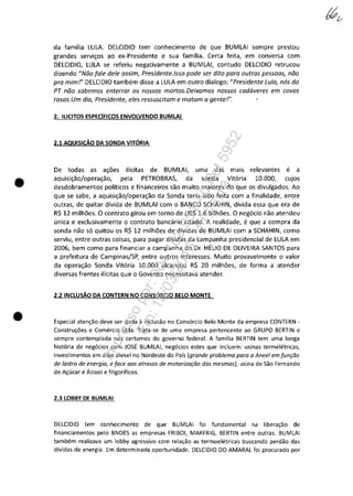 •
•
da familia LULA. DELCIDIO tem conhecimento de que BUMLAI sempre prestou
grandes servi,os ao ex-Presidente e sua familia. Certa feita, em conversa com
DELCIDIO, LULA se referiu negativamente a BUMLAI, contudo DELCIDIO retrucou
dizendo "Noo [ale deie assim, Presidente.lsso pade ser dita para autras pessaas, noa
pra mim!" DELCIDIO tambem disse a LULA em outro dialogo: "Presidente Lula, n6s do
PT noa sabemas enterrar as nossos martos.Deixamas nossos cad6veres em covas
rasas. Um dia, Presidente, eles ressuscitam e matam a gente!".
2. ILiCITOS ESPECÎFICOS ENVOLVENDO BUMLAI
2.1 AQUISICAO DA SONDA VITDRIA
De todas as a,6es ilicitas de BUMLAI, uma das mais relevantes e a
aquisi,aojopera,ao, pela PETROBRAS, da sonda Vitaria 10.000, cujos
desdobramentos politicos e financeiros saa muito maiores do que os divulgados. Ao
que se sabe, a aquisi,aojopera,ao da Sonda teria sido feita com a finalidade, entre
outras, de quitar divida de BUMLAI com o BANCO SCHAHIN, divida essa que era de
R$ 12 milh6es. O contrato girou em tomo de US$ 1.6 bilh6es. O negocia nao atendeu
unica e exclusivamente o contrato bancario citado. A realidade, e que a compra da
sonda nao sa quitou os R$ 12 milh6es de dividas de BUMLAI com a SCHAHIN, como
serviu, entre outras coisas, para pagar dividas da campanha presidencial de LULA em
2006, bem como para financiar a campanha do Or. HELIO DE OLiVEIRA SANTOS para
a prefeitura de CampinasjSP, entre outros interesses. Muito provavelmente o valor
da opera,ao Sonda Vitaria 10.000 alcan,ou R$ 20 milh6es, de forma a atender
diversas frentes ilicitas que o Governo necessitava atender.
2.2INCLUSAO DA CONTERN NO CONSDRCIO BELO MONTE
Especial aten~ao deve ser dada il inclusao no Cons6rcio Belo Monte da empresa CONTERN -
Constru~ăes e Comercio Ltda. Trata-se de uma empresa pertencente ao GRUPO BERTIN e
sempre contemplada nos certames do governo federal. A familia BERTIN tem uma longa
hist6ria de neg6cios com JOSE BUMLAI, neg6cios estes que incluem: usinas termeletricas,
investimentos em 61eo diesel no Nordeste do Pais (grande problema para a Aneel em[un,ăa
de lastro de energia, e[ace aas atrasas de matariza,ăo das mesmas), usina de Sao Fernando
de A~lkar e Alcool e frigorificos.
2.3 LOBBY DE BUMLAI
DELCIDIO tem conhecimento de que BUMLAI foi fundamental na libera~ao de
financiamentos pela BNDES as empresas FRIBOI, MARFRIG, BERTIN entre outras. BUMLAI
tambem realizava um lobby agressivo com rela~ao as termoeletricas buscando perdao das
dividas de energia. Em determinada oportunidade. DELCIDIO DO AMARAL foi procurado por
Impressopor:004.182.951-40Pet5952
Em:15/03/2016-11:25:18
 