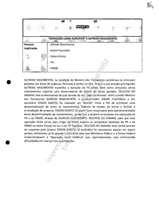 •
•
... ~
- Andre Puccinelli,
- Edson Giroto,
- PR,
- PMDB.
ALFREDO NASCIMENTO, na condi~ao de Ministro dos Transportes coordenou os principais
projetos nas areas de rodovias, ferrovias e portos no Pais. Gra~as a sua posi~ao privilegiada,
ALFREDO NASCIMENTO mantinha a bancada do PR unida, bem como articulava varios
investimentos espurios com Governadores de Estado de varios partidos. DELCIDIO DO
AMARAL tem conhecimento de que atraves de um "jogo combinado" entre o entao Ministro
dos Transportes ALFREDO NASCIMENTO, o ex-Governador ANDRE PUCCINELLI eseu
secretario EDSON GIROTO, foi realizado um "acordo" ilicito a fim de promover uma
descentraliza~ao de todos os investimentos federais no estado, de forma a facilitar a
arrecada~ao de propinas. EDSON GIROTO foi quem ficou responsavel pela operacionaliza~ao
desta descentraliza~ao de investimentos, sendo que a propina arrecadada era repassada ao
PR e ao PMDB, atraves de ALFREDO NASCIMENTO. DELCIDIO DO AMARAL sabe que essa
opera~ao ilicita serviu para irrigar de forma espuria as campanhas eleitorais do PR e do
PMDB no Mato Grosso do Sul e do PR Nacional. DELCIDIO DO AMARAL teve conhecimento
do esquema pela proprio EDSON GIROTO. O escândalo foi descoberto apenas em alguns
pontos, entretanto, ja foi grande o suficiente para que Ministerio Publico e a Policia Federal
implementassem a "Opera~ao Lama Asfaltica" que, aparentemente, vem enfrenlando
dificuldades em avan~ar nas investiga~5es.
Impressopor:004.182.951-40Pet5952
Em:15/03/2016-11:25:18
 