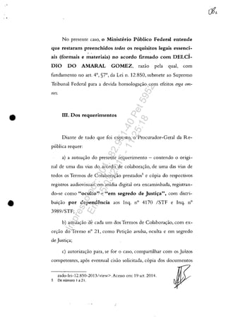 •
•
No presente caso, o Ministerio Publico Federal entende
que restaram preenchidos todos os requisitos legais essenci-
, ,
ais (forinais e materiais) no acordo firmado com DELci-
DIa DO AMARAL GOMEZ, razao pela qual, com
fundamento no art. 4°, §7°, da Lei n. 12.850, submete ao Supremo
Tribunal Federal para a devida homologa<;:ao com efeitos erga om-
l1es.
III. Dos requerimentos
Diante de tudo que foi exposto, o Procurador-Geral da Re-
ptlblica requer:
a) a autua<;:ao do presente requerimento - contendo o origi-
nal de uma das vias do acordo de colabora<;:ao, de uma das vias de
todos os Termos de Colabora<;:ao prestados5
e capia do respectivos
registros audiovisuais em midia digital ora encaminhada, registran-
do-se como "oculto" e "em segredo de Justis;a", com distri-
bui<;:ao por dependencia aos Inq. n° 4170 /STF e Ing. n°
3989/STF;
b) autua<;:ao de cada um dos Termos de Colabora<;:ao, com ex-
ce<;:ao do Termo n° 21, como Peti<;:ao avulsa, oculta e em segredo
de Justip;
c) autoriza<;:ao para, se for o caso, compartilhar com os Juizos
competentes, apas eventual cisao solicitada, capia dos documentos
zado-lei-12.8S0-2013/view>. Acesso em: 19 set. 2014.
5 De numero I a 21.
Impressopor:004.182.951-40Pet5952
Em:15/03/2016-11:25:18
 