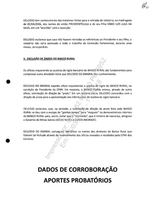 •
•
DELCIDIO tem conhecimento das tratativas ilicitas para a reti rada do relat6rio, na madrugada
de 05/04/2006, dos nomes do entao PRESIDENTELULA e de seu filho FÂBIO Luis LULA DA
SILVA, em um "acordao" com a oposi,ao.
DELCIDIO esclarece que caso nao fossem retiradas as referencias ao Presidente eseu filho, o
relat6rio nao seria aprovado e todo o trabalho da Comissao Parlamentar, durante onze
meses, seria perdido.
3. EXCLUSĂO DE DADOS DO BANCO RURAL
Os oficios requerendo as quebras de sigilo bancario do BANCa RURAL saa fundamentais para
comprovar outra atividade ilicita que DELCIDIO DO AMARAL tem conhecimento.
DELCIDIO DO AMARAL expediu oficio requisitando a quebra do sigilo do BANCa RURAL, na
condi,ao de Presidente da CPMI. Em resposta, o BANCa RURAL enviou, atraves de outro
oficio, solicita~ao de dila~ao de "prazo". Em um terceiro oflcio, DELCIDIO concordou com a
dila~ao de prazo para a apresenta,ao das informa,ces da quebra do sigilo bancario.
DELCIDIO esclarece, que, na verdade, a solicita,ao de dila,ao de prazo feita pela BANCa
RURAL se deu com o escopo de "ganhar tempo" para "maquiar" os demonstrativos internos
do BANCa RURAL para, assim, evitar que o "mensalao", que e mineiro de nascen~a, atingisse
o Governo de Minas Gerais (AEClO NEVES e CLESIO ANDRADE).
DELCIDIO DO AMARAL conseguira identificar os nomes dos diretores do Banco Rural que
fizeram tai ilicitude atraves do levantamento dos oficios enviados e recebidos pela CPMI dos
Correios.
DADOSDECORROBORA~ĂO
APORTES PROBATDRIOS
Impressopor:004.182.951-40Pet5952
Em:15/03/2016-11:25:18
 