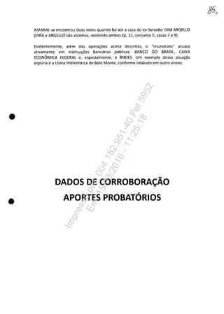 •
•
AMARAL se encontrou duas vezes quando foi ate a casa do ex-Senador GIM ARGELLO
(LYRA e ARGELLO sac vizinhos, residindo ambos QI, 11, conjunto 5, casas 7 e 9).
Evidentemente, alem das opera~6es acima descritas, o "triunvirato" atuava
ativamente em institui~6es bancarias publicas: BANCO DO BRASIL, CAIXA
ECONâMICA FEDERAL e, especialmente, o BNDES. Um exemplo dessa atua~ao
espuria e a Usina Hidreletrica de Belo Monte, conforme relatado em outro anexo.
DADOSDECORROBORA~AO
APORTES PROBATDRIOS
Impressopor:004.182.951-40Pet5952
Em:15/03/2016-11:25:18
 