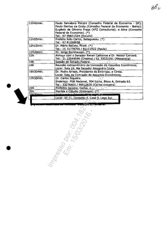 11h40min• Paulo 5alvatore Ponzlni (Conselho Federal de Economia - DF);. c
Paulo Dantas da Costa (Conselho Federal de Economia - Bahla);
EugElnlo de Oliveira Fraga (KFZ Consultorla); e Aline (Conselho
Federal de Economia). (OO)
Tel.: 6799821524 (Ponzini)
llh55min. Prefelto loao Carlos, Bataguassu. (*)
Tel.: 6781268638
12h15min. Dr. Maria Batista, Pirelll. (*)
Tel.: 11 317787051 B1111922 (Paulal
12h20min. Dr. JOfllj! Bornhausen. {*l
13h Almo!;o com o Senador Renan calheiros e Dr. Nestor Cerver6.
Tel.: 21 23544046 (Cristina) /61 33032261 {AlexandriU
14h 5essîio do Senado Federal.
14h Reuniao extraordinaria da Comissăo de Assuntos Econâmicos.
Local: Sala 19 Ala Senador Alexandre Costa.
16h30mln. Dr. Pedro Arraes, Presidente da Embrapa, e CÎntia.
local: Sala da Comissao de Assuntos EC0!1âmicos.
17h30mln. Dr. Carlos Slquelra.
Ende~o: PSB Nacional, 304 Norte, Bloco A, Entrada 63.
• Tel.: 33276405/99512630 (Carlos Sigueiral
19h Prefeitos lacoma carlos e....
20h Marilda e Claudia (Embrapa). (*)
Local: QI 11 ConJunto 5 Clisa 9 LagO Sul.
,~ ..
•
Impressopor:004.182.951-40Pet5952
Em:15/03/2016-11:25:18
 