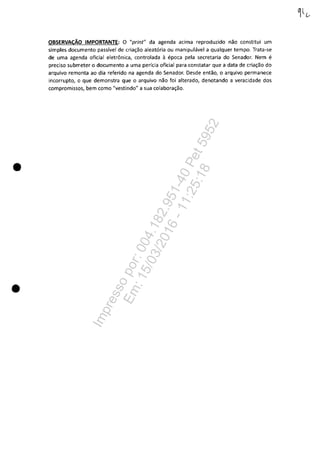 •
•
OBSERVACĂO IMPORTANTE: O "print" da agenda acima reproduzido nao constitui um
simples documento passfvel de cria~ao aleat6ria ou manipulâvel a qualquer tempo. Trata-se
de uma agenda oficial eletrânica, controlada il epoca pela secretaria do Senador. Nem e
preciso submeter o documento a uma perfcia oficial para constatar que a data de cria~ao do
arquivo remonta ao dia referido na agenda do Senador. Desde entao, o arquivo permanece
incorrupto, o que demonstra que o arquivo nao foi alterado, denotando a veracidade dos
compromissos, bem como "vestindo" a sua colabora~ăo.
Impressopor:004.182.951-40Pet5952
Em:15/03/2016-11:25:18
 