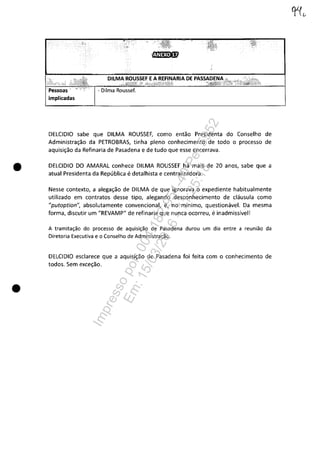 •
•
DllMA ADE
- Dilma Roussef.
DELCIDIO sabe que DILMA ROUSSEF, como entao Presidenta do Conselho de
Administra~ao da PETROBRAS, tinha pleno conhecimento de todo o processo de
aquisi~ao da Refinaria de Pasadena e de tudo que esse encerrava.
DELCIDIO DO AMARAL conhece DILMA ROUSSEF hâ mais de 20 anos, sabe que a
atual Presidenta da Republica edetalhista e centralizadora.
Nesse contexto, a alega~ao de DILMA de que ignorava o expediente habitualmente
utilizado em contratos desse tipo, alegando desconhecimento de clâusula como
"putoption", absolutamente convencional, e, no mlnimo, questionâvel. Da mesma
forma, discutir um "REVAMP" de refinaria que nunca ocorreu, einadmisslvel!
A tramitac;ao do processo de aquisic;ao de Pasadena durou um dia entre a reuniao da
Diretoria Executiva e o Conselho de Administrac;ao.
DELCIDIO esclarece que a aquisi~ao de Pasadena foi feita com o conhecimento de
todos. Sem exce~ao.
Impressopor:004.182.951-40Pet5952
Em:15/03/2016-11:25:18
 