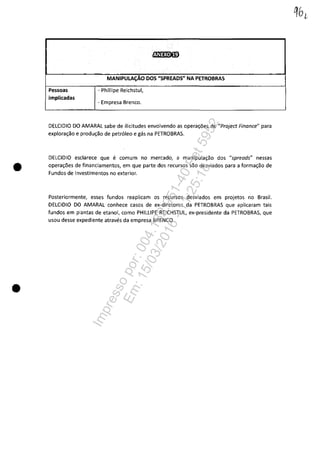 •
•
~~1!3·G)
MANIPULAC;ĂO DOS "SPREADS" NA PETROBRAS
-,., --~ -- .-
Pessoas - Phillipe Reichstul,
implicadas
- Empresa Brenco.
DELCIDIO DO AMARAL sabe de ilicitudes envolvendo as opera~6es de "Project Finance" para
explora~ao e produ~ao de petroleo e gâs na PETROBRAS.
DELCIDIO esclarece que e comum no mercado, a manipula~ao dos "spreads" nessas
opera~ăes de financiamentos, em que parte dos recursos sao desviados para a forma~ao de
Fundos de Investimentos no exterior.
Posteriormente, esses fundos reaplicam os recursos desviados em projetos no Brasil.
DELCIDIO DO AMARAL conhece casos de ex-diretores da PETROBRAS que aplica ram tais
fundos em plantas de etanol, coma PHILLIPE REICHSTUL, ex-presidente da PETROBRAS, que
usou desse expediente atraves da empresa BRENCO.
Impressopor:004.182.951-40Pet5952
Em:15/03/2016-11:25:18
 