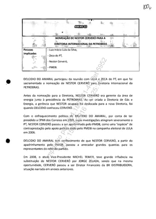 •
•
- Zeca do PT,
- Nestor Cerver6,
- PMDB.
DELCIDIO DO AMARAL participou da reuniăo com LULA e ZECA do PT, em que foi
sacramentada a nomea~ăo de NESTOR CERVERO para Diretoria Internacional da
PETROBRAS.
Antes da nomea~ăo para a Diretoria, NESTOR CERVERO era gerente da area de
energia junto il presidencia da PETROBRAS. Ao ser criada a Diretoria de Gas e
Energia, a gerencia que NESTOR ocupava foi deslocada para a nova Diretoria, foi
quando DELCIDIO conheceu CERVERO.
Com o enfraquecimento politica de DELCIDIO DO AMARAL, por conta de ter
presidido a CPMI dos Correios em 2005, cujas investiga~6es atingiram severamente o
PT, NESTOR CERVERO passou a ser apadrinhado pela PMDB, como uma "especie" de
contrapresta~ăo pelo apoio politica dado pela PMDB na campanha eleitoral de LULA
em 2006.
DELCIDIO DO AMARAL tem conhecimento de que NESTOR CERVERO, a partir do
apadrinhamento pela PMDB, passou a arrecadar grandes quantias para os
representantes do referido partido.
Em 2008, o atual Vice-Presidente MICHEL TEMER, teve grande influencia na
substitui~ăo de NESTOR CERVERO por JORGE ZELADA, sendo que na mesma
oportunidade, CERVERO passou a ser Diretor Financeiro da BR DISTRIBUIDORA,
situa~ăo narrada em anexos anteriores.
Impressopor:004.182.951-40Pet5952
Em:15/03/2016-11:25:18
 