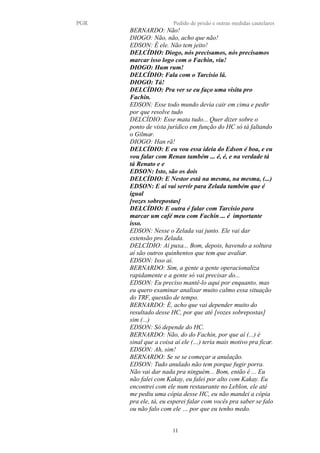 PGR Pedido de prisão e outras medidas cautelares
BERNARDO: Não!
DIOGO: Não, não, acho que não!
EDSON: É ele. Não tem jeito!
DELCÍDIO: Diogo, nós precisamos, nós precisamos
marcar isso logo com o Fachin, viu!
DIOGO: Hum rum!
DELCÍDIO: Fala com o Tarcisio lá.
DIOGO: Tá!
DELCÍDIO: Pra ver se eu faço uma visita pro
Fachin.
EDSON: Esse todo mundo devia cair em cima e pedir
por que resolve tudo
DELCÍDIO: Esse mata tudo... Quer dizer sobre o
ponto de vista jurídico em função do HC só tá faltando
o Gilmar.
DIOGO: Han rã!
DELCÍDIO: E eu vou essa ideia do Edson é boa, e eu
vou falar com Renan também ... é, é, e na verdade tá
tá Renato e e
EDSON: Isto, são os dois
DELCÍDIO: E Nestor está na mesma, na mesma, (...)
EDSON: E aí vai servir para Zelada também que é
igual
[vozes sobrepostas]
DELCÍDIO: E outra é falar com Tarcísio para
marcar um café meu com Fachin ... é importante
isso.
EDSON: Nesse o Zelada vai junto. Ele vai dar
extensão pro Zelada.
DELCÍDIO: Aí puxa... Bom, depois, havendo a soltura
aí são outros quinhentos que tem que avaliar.
EDSON: Isso aí.
BERNARDO: Sim, a gente a gente operacionaliza
rapidamente e a gente só vai precisar do...
EDSON: Eu preciso mantê-lo aqui por enquanto, mas
eu quero examinar analisar muito calmo essa situação
do TRF, questão de tempo.
BERNARDO: É, acho que vai depender muito do
resultado desse HC, por que até [vozes sobrepostas]
sim (...)
EDSON: Só depende do HC.
BERNARDO: Não, do do Fachin, por que aí (...) é
sinal que a coisa aí ele (…) teria mais motivo pra ficar.
EDSON: Ah, sim!
BERNARDO: Se se se começar a anulação.
EDSON: Tudo anulado não tem porque fugir porra.
Não vai dar nada pra ninguém... Bom, então é ... Eu
não falei com Kakay, eu falei por alto com Kakay. Eu
encontrei com ele num restaurante no Leblon, ele até
me pediu uma cópia desse HC, eu não mandei a cópia
pra ele, tá, eu esperei falar com vocês pra saber se falo
ou não falo com ele … por que eu tenho medo.
11
 